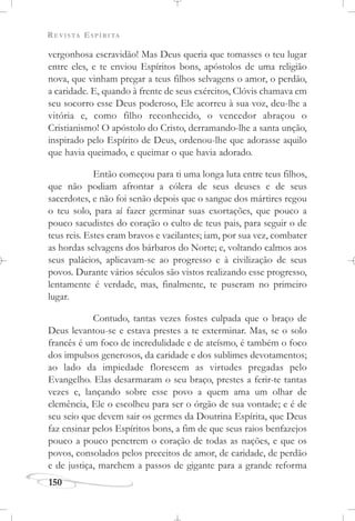 REVISTA ESPÍRITA
150
vergonhosa escravidão! Mas Deus queria que tomasses o teu lugar
entre eles, e te enviou Espíritos bons, apóstolos de uma religião
nova, que vinham pregar a teus filhos selvagens o amor, o perdão,
a caridade. E, quando à frente de seus exércitos, Clóvis chamava em
seu socorro esse Deus poderoso, Ele acorreu à sua voz, deu-lhe a
vitória e, como filho reconhecido, o vencedor abraçou o
Cristianismo! O apóstolo do Cristo, derramando-lhe a santa unção,
inspirado pelo Espírito de Deus, ordenou-lhe que adorasse aquilo
que havia queimado, e queimar o que havia adorado.
Então começou para ti uma longa luta entre teus filhos,
que não podiam afrontar a cólera de seus deuses e de seus
sacerdotes, e não foi senão depois que o sangue dos mártires regou
o teu solo, para aí fazer germinar suas exortações, que pouco a
pouco sacudistes do coração o culto de teus pais, para seguir o de
teus reis. Estes eram bravos e vacilantes; iam, por sua vez, combater
as hordas selvagens dos bárbaros do Norte; e, voltando calmos aos
seus palácios, aplicavam-se ao progresso e à civilização de seus
povos. Durante vários séculos são vistos realizando esse progresso,
lentamente é verdade, mas, finalmente, te puseram no primeiro
lugar.
Contudo, tantas vezes fostes culpada que o braço de
Deus levantou-se e estava prestes a te exterminar. Mas, se o solo
francês é um foco de incredulidade e de ateísmo, é também o foco
dos impulsos generosos, da caridade e dos sublimes devotamentos;
ao lado da impiedade florescem as virtudes pregadas pelo
Evangelho. Elas desarmaram o seu braço, prestes a ferir-te tantas
vezes e, lançando sobre esse povo a quem ama um olhar de
clemência, Ele o escolheu para ser o órgão de sua vontade; e é de
seu seio que devem sair os germes da Doutrina Espírita, que Deus
faz ensinar pelos Espíritos bons, a fim de que seus raios benfazejos
pouco a pouco penetrem o coração de todas as nações, e que os
povos, consolados pelos preceitos de amor, de caridade, de perdão
e de justiça, marchem a passos de gigante para a grande reforma
 