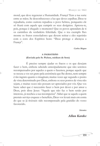 MARÇO DE 1861
151
moral, que deve regenerar a Humanidade. França! Tens a tua sorte
entre as mãos. Se desconhecesses a luz que deves espalhar, Deus te
repudiaria, como outrora repudiou o povo hebreu, porquanto ele
só ficará com aquele que cumprir os seus desígnios. Apressa-te,
pois, porque é chegado o momento! Que os povos aprendam de ti
os caminhos da verdadeira felicidade. Que o teu exemplo lhes
mostre os frutos consoladores que devem retirar e eles repetirão
com o coro dos Espíritos bons: “Deus protege e abençoa a
França”.
Carlos Magno
A INGRATIDÃO
(Enviada pelo Sr. Pichon, médium de Sens)
É preciso sempre ajudar os fracos e os que desejam
fazer o bem, embora sabendo antecipadamente que não seremos
recompensados por aqueles a quem o fazemos, porque aquele que
se recusa a vos ser grato pela assistência que lhe destes, nem sempre
é tão ingrato quanto o imaginais; muitas vezes age segundo o ponto
de vista determinado por Deus, embora os seus pontos de vista não
sejam, e muitas vezes não possam ser apreciados por vós. Que vos
baste saber que é necessário fazer o bem por dever e por amor a
Deus, pois disse Jesus: “Aquele que não faz o bem senão por
interesse, já recebeu a sua recompensa”. Sabei que se aquele a quem
prestais serviço esquece o benefício, Deus vos levará mais em conta
do que se já tivésseis sido recompensado pela gratidão do vosso
favorecido.
Sócrates
Allan Kardec
 