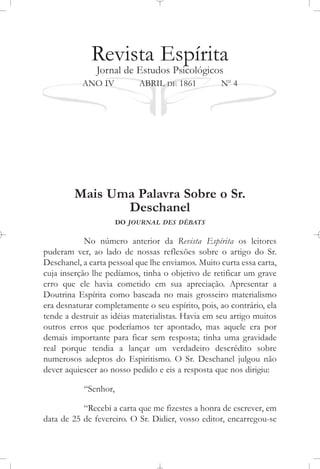Revista Espírita
Jornal de Estudos Psicológicos
ANO IV ABRIL DE 1861 No
4
Mais Uma Palavra Sobre o Sr.
Deschanel
DO JOURNAL DES DÉBATS
No número anterior da Revista Espírita os leitores
puderam ver, ao lado de nossas reflexões sobre o artigo do Sr.
Deschanel, a carta pessoal que lhe enviamos. Muito curta essa carta,
cuja inserção lhe pedíamos, tinha o objetivo de retificar um grave
erro que ele havia cometido em sua apreciação. Apresentar a
Doutrina Espírita como baseada no mais grosseiro materialismo
era desnaturar completamente o seu espírito, pois, ao contrário, ela
tende a destruir as idéias materialistas. Havia em seu artigo muitos
outros erros que poderíamos ter apontado, mas aquele era por
demais importante para ficar sem resposta; tinha uma gravidade
real porque tendia a lançar um verdadeiro descrédito sobre
numerosos adeptos do Espiritismo. O Sr. Deschanel julgou não
dever aquiescer ao nosso pedido e eis a resposta que nos dirigiu:
“Senhor,
“Recebi a carta que me fizestes a honra de escrever, em
data de 25 de fevereiro. O Sr. Didier, vosso editor, encarregou-se
 