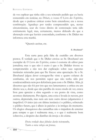 REVISTA ESPÍRITA
154
de vos explicar que tinha sido a seu reiterado pedido que eu havia
consentido em noticiar, no Débats, o vosso O Livro dos Espíritos,
desde que o pudesse criticar como bem entendesse; era a nossa
combinação. Agradeço por terdes compreendido que, nestas
circunstâncias, usar do vosso direito de contestação teria sido
estritamente legal, mas, certamente, menos delicado do que a
abstenção com que havíeis concordado, conforme o Sr. Didier me
informou esta manhã.
“Quereis aceitar, etc.
E. Deschanel”
Esta carta peca pela falta de exatidão em diversos
pontos. É verdade que o Sr. Didier enviou ao Sr. Deschanel um
exemplar de O Livro dos Espíritos, como é costume de editor para
jornalista; mas o que não é exato é que o Sr. Didider tivesse se
comprometido a não nos dar explicação sobre suas supostas
instâncias reiteradas para que lhe fizesse uma apreciação. Se o Sr.
Deschanel julgou dever consagrar-lhe vinte e quatro colunas de
zombarias, ele nos permitirá supor que não tenha sido por
condescendência nem por deferência para com o Sr. Didier. Aliás, já
dissemos que não foi por isto que nos lamentamos: a crítica era um
direito seu; e, desde que não partilha do nosso modo de ver, estava
livre para apreciar a obra segundo o seu ponto de vista, como
acontece diariamente. Por alguns, uma coisa é levada às nuvens, por
outros, depreciada, mas nem um nem outro desses julgamentos é
inapelável. O único juiz em última instância é o público, sobretudo
o público futuro, que é alheio às paixões e às intrigas do momento.
Os elogios obsequiosos das camarilhas não o impedem de enterrar
para sempre o que é realmente mau, e o que é realmente bom
sobrevive, a despeito das diatribes da inveja e do ciúme.
Desta verdade duas fábulas darão testemunho,
Tanto a coisa sobeja em provas,
 