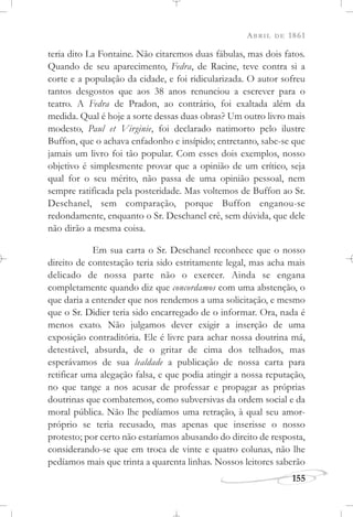 ABRIL DE 1861
155
teria dito La Fontaine. Não citaremos duas fábulas, mas dois fatos.
Quando de seu aparecimento, Fedra, de Racine, teve contra si a
corte e a população da cidade, e foi ridicularizada. O autor sofreu
tantos desgostos que aos 38 anos renunciou a escrever para o
teatro. A Fedra de Pradon, ao contrário, foi exaltada além da
medida. Qual é hoje a sorte dessas duas obras? Um outro livro mais
modesto, Paul et Virginie, foi declarado natimorto pelo ilustre
Buffon, que o achava enfadonho e insípido; entretanto, sabe-se que
jamais um livro foi tão popular. Com esses dois exemplos, nosso
objetivo é simplesmente provar que a opinião de um crítico, seja
qual for o seu mérito, não passa de uma opinião pessoal, nem
sempre ratificada pela posteridade. Mas voltemos de Buffon ao Sr.
Deschanel, sem comparação, porque Buffon enganou-se
redondamente, enquanto o Sr. Deschanel crê, sem dúvida, que dele
não dirão a mesma coisa.
Em sua carta o Sr. Deschanel reconhece que o nosso
direito de contestação teria sido estritamente legal, mas acha mais
delicado de nossa parte não o exercer. Ainda se engana
completamente quando diz que concordamos com uma abstenção, o
que daria a entender que nos rendemos a uma solicitação, e mesmo
que o Sr. Didier teria sido encarregado de o informar. Ora, nada é
menos exato. Não julgamos dever exigir a inserção de uma
exposição contraditória. Ele é livre para achar nossa doutrina má,
detestável, absurda, de o gritar de cima dos telhados, mas
esperávamos de sua lealdade a publicação de nossa carta para
retificar uma alegação falsa, e que podia atingir a nossa reputação,
no que tange a nos acusar de professar e propagar as próprias
doutrinas que combatemos, como subversivas da ordem social e da
moral pública. Não lhe pedíamos uma retração, à qual seu amor-
próprio se teria recusado, mas apenas que inserisse o nosso
protesto; por certo não estaríamos abusando do direito de resposta,
considerando-se que em troca de vinte e quatro colunas, não lhe
pedíamos mais que trinta a quarenta linhas. Nossos leitores saberão
 