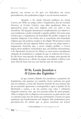 REVISTA ESPÍRITA
156
apreciar sua recusa; se ele quis ver delicadeza em nosso
procedimento, não poderíamos julgar o seu da mesma maneira.
Quando o Sr. abade Chesnel publicou no jornal
Univers, em 1858, seu artigo sobre o Espiritismo, deu da Sociedade
Parisiense de Estudos Espíritas uma idéia igualmente falsa, ao
apresentá-la como uma seita religiosa com seu culto e seus
sacerdotes. Tal alegação desnaturava completamente seu objetivo e
suas tendências e podia confundir a opinião pública. Era tanto mais
errônea que o regulamento da Sociedade lhe proíbe ocupar-se de
matérias religiosas. Com efeito, não se conceberia uma Sociedade
religiosa que não pudesse ocupar-se de religião. Protestamos contra
esta asserção, não por algumas linhas, mas por um artigo inteiro e
longamente motivado que, a nosso simples pedido, o Univers
julgou dever publicar. Lamentamos que, em idêntica circunstância,
o Sr. Deschanel, do Journal des Débats, se creia menos moralmente
obrigado de restabelecer a verdade do que os senhores do Univers.
Se não fosse uma questão de direito, seria sempre uma questão de
lealdade. Reservar-se o direito de ataque sem admitir a defesa é um
meio fácil de fazer crer aos seus leitores que ele tem razão.
O Sr. Louis Jourdan e
O Livro dos Espíritos 14
Já que estamos falando dos jornalistas, a propósito do
Espiritismo, não paremos no caminho. Esses senhores em geral
não nos adulam e, como não fazemos mistério de suas críticas, hão
de nos permitir apresentar a contrapartida e opor à opinião do Sr.
Deschanel e outros, a de um escritor cujo valor e influência
ninguém contesta, sem que nos possam tachar de amor-próprio.
Aliás, os elogios não se dirigem à nossa pessoa, ou, pelo menos, não
os tomamos para nós, de modo que transferimos a honra aos guias
espirituais que bondosamente nos dirigem. Não poderíamos, pois,
prevalecer-nos do mérito que se possa encontrar em nossos
14 Nota da Editora: Ver “Nota Explicativa”, p. 567.
 