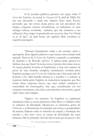 REVISTA ESPÍRITA
158
O Sr. Jourdan publicou primeiro um artigo sobre O
Livro dos Espíritos, no jornal Le Causeur (no
8, abril de 1860). Eis
um ano decorrido e ainda não falamos disso nesta Revista,
provando que não temos muita pressa em nos prevalecer dos
elogios, enquanto citamos textualmente, ou indicamos, as mais
amargas críticas, revelando, também, que não tememos a sua
influência. Esse artigo é reproduzido em sua nova obra Um Filósofo
ao pé do fogo15
, da qual forma um capítulo. Dele extraímos as
seguintes passagens:
......................................................................................................................
“Prometi formalmente voltar a um assunto, sobre o
qual apenas disse algumas palavras e que merece uma atenção toda
especial. Trata-se de O Livro dos Espíritos, contendo os princípios
da doutrina e da filosofia espíritas. A palavra pode parecer-vos
bárbara, mas que fazer? Às coisas novas é preciso dar nomes novos.
As mesas girantes levaram ao Espiritismo, e hoje nós estamos de
posse de uma doutrina completa, inteiramente revelada pelos
Espíritos, porque esse O Livro dos Espíritos não é feito pela mão do
homem; o Sr. Allan Kardec limitou-se a recolher e a ordenar as
respostas dadas pelos Espíritos às inumeráveis perguntas que lhes
foram feitas, respostas breves, que nem sempre satisfazem à
curiosidade do interrogador, mas que, consideradas em seu
conjunto constituem, com efeito, uma doutrina, uma moral e, quem
sabe? talvez uma religião.
“Julgai-o vós mesmos. Os Espíritos se explicaram
claramente sobre as causas primeiras, sobre Deus e o infinito, sobre
os atributos da Divindade. Deram-nos os elementos gerais do
Universo, o conhecimento do princípio das coisas, as propriedades
da matéria. Falaram sobre os mistérios da criação, a formação dos
mundos e dos seres vivos, as causas da diversidade das raças
humanas. Daí ao princípio vital não havia mais que um passo e eles
15 1 vol. In-12; preço 3 fr. Livraria Dentu.
 