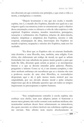 ABRIL DE 1861
159
nos disseram em que consistia esse princípio, o que eram a vida e a
morte, a inteligência e o instinto.
“Depois levantaram o véu que nos oculta o mundo
espírita, isto é, o mundo dos Espíritos, dizendo-nos qual era a sua
origem e qual a sua natureza; como se encarnavam e qual o objetivo
dessa encarnação; como se efetuava a volta da vida corpórea à vida
espiritual. Espíritos errantes, mundos transitórios, percepções,
sensações e sofrimentos dos Espíritos, relações de além-túmulo,
relações simpáticas e antipáticas dos Espíritos, retorno à vida
corporal, emancipação da alma, intervenção dos Espíritos no
mundo corpóreo, ocupações e missões dos Espíritos, nada nos foi
ocultado.
“Eu disse que os Espíritos não só estavam fundando
uma doutrina e uma filosofia, mas, também, uma religião. Com
efeito, eles elaboraram um código de moral, no qual se acham
formuladas leis cuja sabedoria me parece muito grande e, para que
nada lhe falte, disseram quais seriam as penas e as recompensas
futuras e o que se deveria entender pelas palavras: Paraíso,
purgatório e inferno. Como se vê, é um sistema completo, e não
sinto nenhum embaraço em reconhecer que se o sistema não tem
a poderosa coesão de uma obra filosófica, se contradições
despontam aqui e ali, é pelo menos muito notável por sua
originalidade, por seu elevado alcance moral e pelas soluções
imprevistas que dá às delicadas questões que em todos os tempos
inquietaram ou preocuparam o espírito humano.
......................................................................................................................
“Sou completamente estranho à escola espírita; não
conheço seus chefes, nem seus adeptos; jamais vi funcionar a
menor mesa girante; não tenho contato com nenhum médium; não
testemunhei nenhum desses fatos sobrenaturais ou miraculosos,
dos quais encontro os relatos incríveis nas coletâneas espíritas que
me enviam. Não afirmo nem rejeito absolutamente as
 