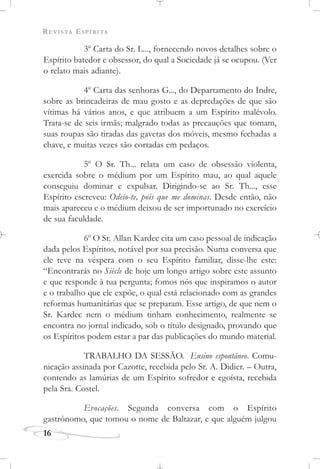 REVISTA ESPÍRITA
16
3o
Carta do Sr. L..., fornecendo novos detalhes sobre o
Espírito batedor e obsessor, do qual a Sociedade já se ocupou. (Ver
o relato mais adiante).
4o
Carta das senhoras G..., do Departamento do Indre,
sobre as brincadeiras de mau gosto e as depredações de que são
vítimas há vários anos, e que atribuem a um Espírito malévolo.
Trata-se de seis irmãs; malgrado todas as precauções que tomam,
suas roupas são tiradas das gavetas dos móveis, mesmo fechadas a
chave, e muitas vezes são cortadas em pedaços.
5o
O Sr. Th... relata um caso de obsessão violenta,
exercida sobre o médium por um Espírito mau, ao qual aquele
conseguiu dominar e expulsar. Dirigindo-se ao Sr. Th..., esse
Espírito escreveu: Odeio-te, pois que me dominas. Desde então, não
mais apareceu e o médium deixou de ser importunado no exercício
de sua faculdade.
6o
O Sr. Allan Kardec cita um caso pessoal de indicação
dada pelos Espíritos, notável por sua precisão. Numa conversa que
ele teve na véspera com o seu Espírito familiar, disse-lhe este:
“Encontrarás no Siècle de hoje um longo artigo sobre este assunto
e que responde à tua pergunta; fomos nós que inspiramos o autor
e o trabalho que ele expõe, o qual está relacionado com as grandes
reformas humanitárias que se preparam. Esse artigo, de que nem o
Sr. Kardec nem o médium tinham conhecimento, realmente se
encontra no jornal indicado, sob o título designado, provando que
os Espíritos podem estar a par das publicações do mundo material.
TRABALHO DA SESSÃO. Ensino espontâneo. Comu-
nicação assinada por Cazotte, recebida pelo Sr. A. Didier. – Outra,
contendo as lamúrias de um Espírito sofredor e egoísta, recebida
pela Sra. Costel.
Evocações. Segunda conversa com o Espírito
gastrônomo, que tomou o nome de Baltazar, e que alguém julgou
 