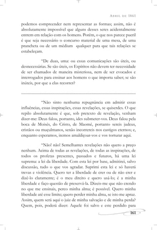 ABRIL DE 1861
161
podemos compreender nem representar as formas; assim, não é
absolutamente impossível que alguns desses seres acidentalmente
entrem em relação com os homens. Porém, o que nos parece pueril
é que seja necessário o concurso material de uma mesa, de uma
prancheta ou de um médium qualquer para que tais relações se
estabeleçam.
“De duas, uma: ou essas comunicações são úteis, ou
desnecessárias. Se são úteis, os Espíritos não devem ter necessidade
de ser chamados de maneira misteriosa, nem de ser evocados e
interrogados para ensinar aos homens o que importa saber; se são
inúteis, por que a elas recorrer?
......................................................................................................................
“Não sinto nenhuma repugnância em admitir essas
influências, essas inspirações, essas revelações, se quiserdes. O que
repilo absolutamente é que, sob pretexto de revelação, venham
dizer-me: Deus falou, portanto, ides submeter-vos. Deus falou pela
boca de Moisés, do Cristo, de Maomé, portanto sereis judeus,
cristãos ou muçulmanos, senão incorrereis nos castigos eternos; e,
enquanto esperamos, iremos amaldiçoar-vos e vos torturar aqui.
“Não! não! Semelhantes revelações não quero a preço
nenhum. Acima de todas as revelações, de todas as inspirações, de
todos os profetas presentes, passados e futuros, há uma lei
suprema: a lei da liberdade. Com esta lei por base, admitirei, salvo
discussão, tudo o que vos agradar. Suprimi esta lei e só haverá
trevas e violência. Quero ter a liberdade de crer ou de não crer e
dizê-lo claramente; é o meu direito e quero usá-lo; é a minha
liberdade e faço questão de preservá-la. Dizeis-me que não crendo
no que me ensinais, perco minha alma; é possível. Quero minha
liberdade até esse limite; quero perder minha alma, se isto me apraz.
Assim, quem será aqui o juiz de minha salvação e de minha perda?
Quem, pois, poderá dizer: Aquele foi salvo e este perdido para
 