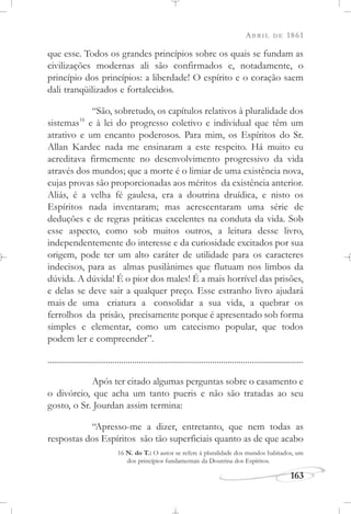 ABRIL DE 1861
163
que esse. Todos os grandes princípios sobre os quais se fundam as
civilizações modernas ali são confirmados e, notadamente, o
princípio dos princípios: a liberdade! O espírito e o coração saem
dali tranqüilizados e fortalecidos.
“São, sobretudo, os capítulos relativos à pluralidade dos
sistemas16
e à lei do progresso coletivo e individual que têm um
atrativo e um encanto poderosos. Para mim, os Espíritos do Sr.
Allan Kardec nada me ensinaram a este respeito. Há muito eu
acreditava firmemente no desenvolvimento progressivo da vida
através dos mundos; que a morte é o limiar de uma existência nova,
cujas provas são proporcionadas aos méritos da existência anterior.
Aliás, é a velha fé gaulesa, era a doutrina druídica, e nisto os
Espíritos nada inventaram; mas acrescentaram uma série de
deduções e de regras práticas excelentes na conduta da vida. Sob
esse aspecto, como sob muitos outros, a leitura desse livro,
independentemente do interesse e da curiosidade excitados por sua
origem, pode ter um alto caráter de utilidade para os caracteres
indecisos, para as almas pusilânimes que flutuam nos limbos da
dúvida. A dúvida! É o pior dos males! É a mais horrível das prisões,
e delas se deve sair a qualquer preço. Esse estranho livro ajudará
mais de uma criatura a consolidar a sua vida, a quebrar os
ferrolhos da prisão, precisamente porque é apresentado sob forma
simples e elementar, como um catecismo popular, que todos
podem ler e compreender”.
......................................................................................................................
Após ter citado algumas perguntas sobre o casamento e
o divórcio, que acha um tanto pueris e não são tratadas ao seu
gosto, o Sr. Jourdan assim termina:
“Apresso-me a dizer, entretanto, que nem todas as
respostas dos Espíritos são tão superficiais quanto as de que acabo
16 N. do T.: O autor se refere à pluralidade dos mundos habitados, um
dos princípios fundamentais da Doutrina dos Espíritos.
 