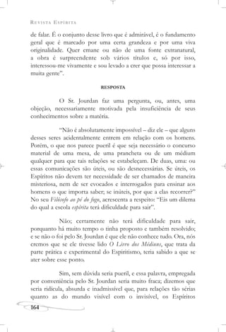 REVISTA ESPÍRITA
164
de falar. É o conjunto desse livro que é admirável, é o fundamento
geral que é marcado por uma certa grandeza e por uma viva
originalidade. Quer emane ou não de uma fonte extranatural,
a obra é surpreendente sob vários títulos e, só por isso,
interessou-me vivamente e sou levado a crer que possa interessar a
muita gente”.
RESPOSTA
O Sr. Jourdan faz uma pergunta, ou, antes, uma
objeção, necessariamente motivada pela insuficiência de seus
conhecimentos sobre a matéria.
“Não é absolutamente impossível – diz ele – que alguns
desses seres acidentalmente entrem em relação com os homens.
Porém, o que nos parece pueril é que seja necessário o concurso
material de uma mesa, de uma prancheta ou de um médium
qualquer para que tais relações se estabeleçam. De duas, uma: ou
essas comunicações são úteis, ou são desnecessárias. Se úteis, os
Espíritos não devem ter necessidade de ser chamados de maneira
misteriosa, nem de ser evocados e interrogados para ensinar aos
homens o que importa saber; se inúteis, por que a elas recorrer?”
No seu Filósofo ao pé do fogo, acrescenta a respeito: “Eis um dilema
do qual a escola espírita terá dificuldade para sair”.
Não; certamente não terá dificuldade para sair,
porquanto há muito tempo o tinha proposto e também resolvido;
e se não o foi pelo Sr. Jourdan é que ele não conhece tudo. Ora, nós
cremos que se ele tivesse lido O Livro dos Médiuns, que trata da
parte prática e experimental do Espiritismo, teria sabido a que se
ater sobre esse ponto.
Sim, sem dúvida seria pueril, e essa palavra, empregada
por conveniência pelo Sr. Jourdan seria muito fraca; dizemos que
seria ridícula, absurda e inadmissível que, para relações tão sérias
quanto as do mundo visível com o invisível, os Espíritos
 