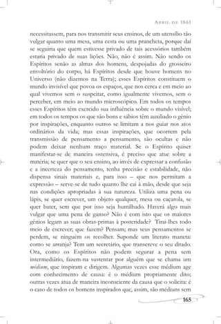 ABRIL DE 1861
165
necessitassem, para nos transmitir seus ensinos, de um utensílio tão
vulgar quanto uma mesa, uma cesta ou uma prancheta, porque daí
se seguiria que quem estivesse privado de tais acessórios também
estaria privado de suas lições. Não, não é assim. Não sendo os
Espíritos senão as almas dos homens, despojadas do grosseiro
envoltório do corpo, há Espíritos desde que houve homens no
Universo (não dizemos na Terra); esses Espíritos constituem o
mundo invisível que povoa os espaços, que nos cerca e em meio ao
qual vivemos sem o suspeitar, como igualmente vivemos, sem o
perceber, em meio ao mundo microscópico. Em todos os tempos
esses Espíritos têm exercido sua influência sobre o mundo visível;
em todos os tempos os que são bons e sábios têm auxiliado o gênio
por inspirações, enquanto outros se limitam a nos guiar nos atos
ordinários da vida; mas essas inspirações, que ocorrem pela
transmissão de pensamento a pensamento, são ocultas e não
podem deixar nenhum traço material. Se o Espírito quiser
manifestar-se de maneira ostensiva, é preciso que atue sobre a
matéria; se quer que o seu ensino, ao invés de expressar a confusão
e a incerteza do pensamento, tenha precisão e estabilidade, não
dispensa sinais materiais e, para isso – que nos permitam a
expressão – serve-se de tudo quanto lhe cai à mão, desde que seja
nas condições apropriadas à sua natureza. Utiliza uma pena ou
lápis, se quer escrever, um objeto qualquer, mesa ou caçarola, se
quer bater, sem que por isso seja humilhado. Haverá algo mais
vulgar que uma pena de ganso? Não é com isto que os maiores
gênios legam as suas obras-primas à posteridade? Tirai-lhes todo
meio de escrever; que fazem? Pensam; mas seus pensamentos se
perdem, se ninguém os recolher. Suponde um literato maneta:
como se arranja? Tem um secretário, que transcreve o seu ditado.
Ora, como os Espíritos não podem segurar a pena sem
intermediário, fazem-na sustentar por alguém que se chama um
médium, que inspiram e dirigem. Algumas vezes esse médium age
com conhecimento de causa: é o médium propriamente dito;
outras vezes atua de maneira inconsciente da causa que o solicita: é
o caso de todos os homens inspirados que, assim, são médiuns sem
 