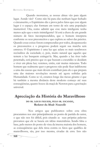 REVISTA ESPÍRITA
168
Quando morremos, as nossas almas vão para algum
lugar. Aonde vão? Como não há para elas nenhum lugar fechado
e circunscrito, o Espiritismo diz e prova pelos fatos que esse algum
lugar é o espaço; elas formam em torno de nós uma população
inumerável. Ora, como admitir que esse meio inteligente tenha
menos ação que o meio ininteligente? Aí está a chave de um grande
número de fatos incompreendidos, que o homem interpreta
conforme os seus preconceitos e que explora ao sabor das paixões.
Quando essas coisas forem compreendias por todos, desaparecerão
os preconceitos e o progresso poderá seguir sua marcha sem
entraves. O Espiritismo é uma luz que aclara os mais tenebrosos
recônditos da sociedade; é, pois, muito natural que aqueles que
temem a luz busquem extingui-la. Mas, quando a luz tiver tudo
penetrado, será preciso que os que buscam a escuridão se decidam
a viver em plena luz; veremos, então, cair muitas máscaras. Todo
homem que realmente quer o progresso não pode ficar indiferente
a uma das causas que mais devem contribuir para ele e que prepara
uma das maiores revoluções morais até agora sofridas pela
Humanidade. Como se vê, estamos longe das mesas girante: é que
há também a mesma distância deste modesto começo até suas
conseqüências, quanto houve da maçã de Newton para a gravitação
universal.
Apreciação da História do Maravilhoso
DO SR. LOUIS FIGUIER, PELO SR. ESCANDE,
Redator da Mode Nouvelle
Nos artigos que publicamos sobre esta obra
procuramos nos ater principalmente ao ponto de partida do autor,
o que não nos foi difícil, pois citando as suas próprias palavras
provamos que ele se baseia em idéias materialistas. Sendo falsa a
base, pelo menos do ponto de vista da imensa maioria dos homens,
as conseqüências que dela tirou contra os fatos que qualifica de
maravilhosos, são, por isso mesmo, eivadas de erro. Isto não
 