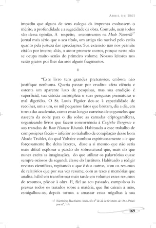 ABRIL DE 1861
169
impediu que alguns de seus colegas da imprensa exaltassem o
mérito, a profundidade e a sagacidade da obra. Contudo, nem todos
são dessa opinião. A respeito, encontramos na Mode Nouvelle17
jornal mais sério que o seu título, um artigo tão notável pelo estilo
quanto pela justeza das apreciações. Sua extensão não nos permite
citá-lo por inteiro; aliás, o autor promete outros, porque neste não
se ocupa muito senão do primeiro volume. Nossos leitores nos
serão gratos por lhes darmos alguns fragmentos.
I
“Este livro tem grandes pretensões, embora não
justifique nenhuma. Queria passar por erudito: afeta ciência e
ostenta um aparente luxo de pesquisas, mas sua erudição é
superficial, sua ciência incompleta e suas pesquisas prematuras e
mal digeridas. O Sr. Louis Figuier deu-se à especialidade de
recolher, um a um, os mil pequenos fatos que brotam, dia a dia, em
torno das academias, como essas longas carreiras de cogumelos que
nascem da noite para o dia sobre as camadas criptogamíferas,
organizando livros que fazem concorrência à Cozinha Burguesa e
aos tratados do Bom Homem Ricardo. Habituado a esse trabalho de
composições fáceis – inferior ao trabalho de compilação desse bom
Abade Trublet, do qual Voltaire zombou espirituosamente – e que
forçosamente lhe deixa lazeres, disse a si mesmo que não seria
mais difícil explorar a paixão do sobrenatural que, mais do que
nunca excita as imaginações, do que utilizar os palavrórios quase
sempre ociosos da segunda classe do Instituto. Habituado a redigir
revistas científicas, repisando o que é dos outros, com os resumos
de relatórios que por sua vez resume, com as teses e memórias que
analisa; hábil em transformar mais tarde em volumes esses resumos
de resumos, põe-se à obra. E, fiel ao seu passado, compulsou às
pressas todos os tratados sobre a matéria, que lhe caíram à mão,
esmigalhou-os, depois tornou a amassar essas migalhas à sua
17 Escritório, Rua Sainte-Anne, 63; no
de 22 de fevereiro de 1861. Preço
por no
, 1 fr.
 
