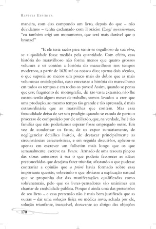 REVISTA ESPÍRITA
170
maneira, com elas compondo um livro, depois do que – não
duvidamos – tenha exclamado com Horácio: Exegi monumentum;
“eu também erigi um monumento, que será mais durável que o
bronze!”
“E ele teria razão para sentir-se orgulhoso de sua obra,
se a qualidade fosse medida pela quantidade. Com efeito, essa
história do maravilhoso não forma menos que quatro grossos
volumes e só contém a história do maravilhoso nos tempos
modernos, a partir de 1630 até os nossos dias; apenas dois séculos,
o que suporia ao menos um pouco mais do dobro que as mais
volumosas enciclopédias, caso encerasse a história do maravilhoso
em todos os tempos e em todos os povos! Assim, quando se pensa
que esse fragmento de monografia, de tão vasta extensão, não lhe
custou senão alguns meses de trabalho, somos levados a crer que
uma produção, ao mesmo tempo tão grande e tão apressada, é mais
extraordinária que as maravilhas que contém. Mas essa
fecundidade deixa de ser um prodígio quando se estuda de perto o
processo de composição por ele utilizado, que, na verdade, lhe é tão
familiar que não poderíamos esperar fosse empregado outro. Em
vez de condensar os fatos, de os expor sumariamente, de
negligenciar detalhes inúteis, de destacar principalmente as
circunstâncias características, e em seguida discuti-los, aplicou-se
apenas em escrever um folhetim mais longo que os que
semanalmente escreve na Presse. Armado de uma tesoura pinçou
das obras anteriores à sua o que poderia favorecer as idéias
preconcebidas que desejava fazer triunfar, afastando o que pudesse
contrariar a opinião que a priori havia formado sobre essa
importante questão, sobretudo o que obviasse a explicação natural
que se propunha dar das manifestações qualificadas como
sobrenaturais, pelo que os livres-pensadores são unânimes em
chamar de credulidade pública. Porque é ainda uma das pretensões
de seu livro – e essa pretensão não é mais bem justificada que as
outras – dar uma solução física ou médica nova, achada por ele,
solução triunfante, inatacável, doravante ao abrigo das objeções
 