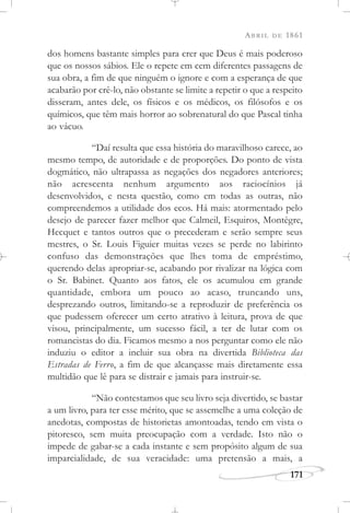 ABRIL DE 1861
171
dos homens bastante simples para crer que Deus é mais poderoso
que os nossos sábios. Ele o repete em cem diferentes passagens de
sua obra, a fim de que ninguém o ignore e com a esperança de que
acabarão por crê-lo, não obstante se limite a repetir o que a respeito
disseram, antes dele, os físicos e os médicos, os filósofos e os
químicos, que têm mais horror ao sobrenatural do que Pascal tinha
ao vácuo.
“Daí resulta que essa história do maravilhoso carece, ao
mesmo tempo, de autoridade e de proporções. Do ponto de vista
dogmático, não ultrapassa as negações dos negadores anteriores;
não acrescenta nenhum argumento aos raciocínios já
desenvolvidos, e nesta questão, como em todas as outras, não
compreendemos a utilidade dos ecos. Há mais: atormentado pelo
desejo de parecer fazer melhor que Calmeil, Esquiros, Montègre,
Hecquet e tantos outros que o precederam e serão sempre seus
mestres, o Sr. Louis Figuier muitas vezes se perde no labirinto
confuso das demonstrações que lhes toma de empréstimo,
querendo delas apropriar-se, acabando por rivalizar na lógica com
o Sr. Babinet. Quanto aos fatos, ele os acumulou em grande
quantidade, embora um pouco ao acaso, truncando uns,
desprezando outros, limitando-se a reproduzir de preferência os
que pudessem oferecer um certo atrativo à leitura, prova de que
visou, principalmente, um sucesso fácil, a ter de lutar com os
romancistas do dia. Ficamos mesmo a nos perguntar como ele não
induziu o editor a incluir sua obra na divertida Biblioteca das
Estradas de Ferro, a fim de que alcançasse mais diretamente essa
multidão que lê para se distrair e jamais para instruir-se.
“Não contestamos que seu livro seja divertido, se bastar
a um livro, para ter esse mérito, que se assemelhe a uma coleção de
anedotas, compostas de historietas amontoadas, tendo em vista o
pitoresco, sem muita preocupação com a verdade. Isto não o
impede de gabar-se a cada instante e sem propósito algum de sua
imparcialidade, de sua veracidade: uma pretensão a mais, a
 