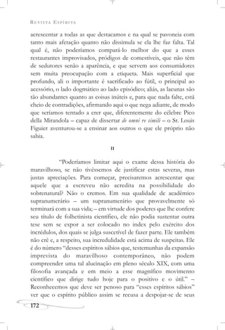 REVISTA ESPÍRITA
172
acrescentar a todas as que destacamos e na qual se pavoneia com
tanto mais afetação quanto não dissimula se ela lhe faz falta. Tal
qual é, não poderíamos compará-lo melhor do que a esses
restaurantes improvisados, pródigos de comestíveis, que não têm
de sedutores senão a aparência, e que servem aos consumidores
sem muita preocupação com a etiqueta. Mais superficial que
profundo, ali o importante é sacrificado ao fútil, o principal ao
acessório, o lado dogmático ao lado episódico; aliás, as lacunas são
tão abundantes quanto as coisas inúteis e, para que nada falte, está
cheio de contradições, afirmando aqui o que nega adiante, de modo
que seríamos tentado a crer que, diferentemente do célebre Pico
della Mirandola – capaz de dissertar de omni re simili – o Sr. Louis
Figuier aventurou-se a ensinar aos outros o que ele próprio não
sabia.
II
“Poderíamos limitar aqui o exame dessa história do
maravilhoso, se não tivéssemos de justificar estas severas, mas
justas apreciações. Para começar, precisaremos acrescentar que
aquele que a escreveu não acredita na possibilidade do
sobrenatural? Não o cremos. Em sua qualidade de acadêmico
supranumerário – um supranumerário que provavelmente só
terminará com a sua vida; – em virtude dos poderes que lhe confere
seu título de folhetinista científico, ele não podia sustentar outra
tese sem se expor a ser colocado no index pelo exército dos
incrédulos, dos quais se julga suscetível de fazer parte. Ele também
não crê e, a respeito, sua incredulidade está acima de suspeitas. Ele
é do número “desses espíritos sábios que, testemunhas da expansão
imprevista do maravilhoso contemporâneo, não podem
compreender uma tal alucinação em pleno século XIX, com uma
filosofia avançada e em meio a esse magnífico movimento
científico que dirige tudo hoje para o positivo e o útil.” –
Reconhecemos que deve ser penoso para “esses espíritos sábios”
ver que o espírito público assim se recusa a despojar-se de seus
 