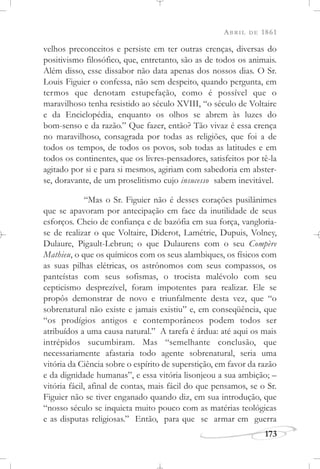 ABRIL DE 1861
173
velhos preconceitos e persiste em ter outras crenças, diversas do
positivismo filosófico, que, entretanto, são as de todos os animais.
Além disso, esse dissabor não data apenas dos nossos dias. O Sr.
Louis Figuier o confessa, não sem despeito, quando pergunta, em
termos que denotam estupefação, como é possível que o
maravilhoso tenha resistido ao século XVIII, “o século de Voltaire
e da Enciclopédia, enquanto os olhos se abrem às luzes do
bom-senso e da razão.” Que fazer, então? Tão vivaz é essa crença
no maravilhoso, consagrada por todas as religiões, que foi a de
todos os tempos, de todos os povos, sob todas as latitudes e em
todos os continentes, que os livres-pensadores, satisfeitos por tê-la
agitado por si e para si mesmos, agiriam com sabedoria em abster-
se, doravante, de um proselitismo cujo insucesso sabem inevitável.
“Mas o Sr. Figuier não é desses corações pusilânimes
que se apavoram por antecipação em face da inutilidade de seus
esforços. Cheio de confiança e de bazófia em sua força, vangloria-
se de realizar o que Voltaire, Diderot, Lamétrie, Dupuis, Volney,
Dulaure, Pigault-Lebrun; o que Dulaurens com o seu Compère
Mathieu, o que os químicos com os seus alambiques, os físicos com
as suas pilhas elétricas, os astrônomos com seus compassos, os
panteístas com seus sofismas, o trocista malévolo com seu
cepticismo desprezível, foram impotentes para realizar. Ele se
propôs demonstrar de novo e triunfalmente desta vez, que “o
sobrenatural não existe e jamais existiu” e, em conseqüência, que
“os prodígios antigos e contemporâneos podem todos ser
atribuídos a uma causa natural.” A tarefa é árdua: até aqui os mais
intrépidos sucumbiram. Mas “semelhante conclusão, que
necessariamente afastaria todo agente sobrenatural, seria uma
vitória da Ciência sobre o espírito de superstição, em favor da razão
e da dignidade humanas”, e essa vitória lisonjeou a sua ambição; –
vitória fácil, afinal de contas, mais fácil do que pensamos, se o Sr.
Figuier não se tiver enganado quando diz, em sua introdução, que
“nosso século se inquieta muito pouco com as matérias teológicas
e as disputas religiosas.” Então, para que se armar em guerra
 