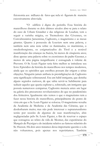 ABRIL DE 1861
175
fisionomia aos milhares de fatos que nela só figuram de maneira
excessivamente abreviada.
“O edifício é digno do peristilo. Essa história do
maravilhoso durante os dois últimos séculos abre-se para o relato
do caso de Urbain Grandier e das religiosas de Loudun; vem a
seguir a varinha mágica, os Tremedores das Cévennes, os
Convulsionários Jansenistas, Cagliostro, o magnetismo e as mesas
girantes. Quanto à possessão de Louviers nem uma palavra, e
também nem uma nota sobre os iluminados, os martinistas, o
swedenborgismo, os estigmatizados do Tirol e a notável
manifestação das crianças na Suécia, há menos de cinqüenta anos;
disse apenas uma palavra sobre os exorcismos do padre Gassner, e
menos de uma página insignificante é consagrada à vidente de
Prevorst. O Sr. Louis Figuier teria feito melhor se intitulasse seu
livro: Episódios da história do maravilhoso nos tempos modernos,
ainda que os episódios que escolheu possam dar origem a sérias
objeções. Ninguém jamais atribuiu às prestidigitações de Cagliostro
uma significação sobrenatural. Era um hábil intrigante, que detinha
alguns segredos curiosos, de que sabia servir-se habilmente para
seduzir aqueles que queria explorar e, sobretudo, um intrigante que
possuía numerosos comparsas. Cagliostro merecia antes um lugar
na galeria dos precursores revolucionários do que no pandemônio
dos feiticeiros. Igualmente não vemos o que o magnetismo tem a
fazer nessa história do maravilhoso, principalmente do ponto de
vista em que o Sr. Louis Figuier se colocou. O magnetismo ressalta
da Academia de Medicina e da Academia das Ciências, que o
desdenharam muito; mas não pode interessar o supranaturalismo
senão por ocasião de algumas de suas manifestações, aliás
negligenciadas pelo Sr. Louis Figuier, a fim de reservar o espaço
que consagrou ao relato da vida de Mesmer, das experiências do
Marquês de Puységur e do incidente relativo ao famoso relatório do
Sr. Husson. Há dois anos tratamos dessa importante questão e a ela
não voltaremos, pois apenas nos repetiríamos. Também
 