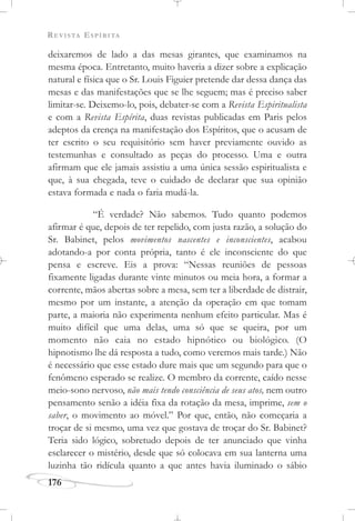 REVISTA ESPÍRITA
176
deixaremos de lado a das mesas girantes, que examinamos na
mesma época. Entretanto, muito haveria a dizer sobre a explicação
natural e física que o Sr. Louis Figuier pretende dar dessa dança das
mesas e das manifestações que se lhe seguem; mas é preciso saber
limitar-se. Deixemo-lo, pois, debater-se com a Revista Espiritualista
e com a Revista Espírita, duas revistas publicadas em Paris pelos
adeptos da crença na manifestação dos Espíritos, que o acusam de
ter escrito o seu requisitório sem haver previamente ouvido as
testemunhas e consultado as peças do processo. Uma e outra
afirmam que ele jamais assistiu a uma única sessão espiritualista e
que, à sua chegada, teve o cuidado de declarar que sua opinião
estava formada e nada o faria mudá-la.
“É verdade? Não sabemos. Tudo quanto podemos
afirmar é que, depois de ter repelido, com justa razão, a solução do
Sr. Babinet, pelos movimentos nascentes e inconscientes, acabou
adotando-a por conta própria, tanto é ele inconsciente do que
pensa e escreve. Eis a prova: “Nessas reuniões de pessoas
fixamente ligadas durante vinte minutos ou meia hora, a formar a
corrente, mãos abertas sobre a mesa, sem ter a liberdade de distrair,
mesmo por um instante, a atenção da operação em que tomam
parte, a maioria não experimenta nenhum efeito particular. Mas é
muito difícil que uma delas, uma só que se queira, por um
momento não caia no estado hipnótico ou biológico. (O
hipnotismo lhe dá resposta a tudo, como veremos mais tarde.) Não
é necessário que esse estado dure mais que um segundo para que o
fenômeno esperado se realize. O membro da corrente, caído nesse
meio-sono nervoso, não mais tendo consciência de seus atos, nem outro
pensamento senão a idéia fixa da rotação da mesa, imprime, sem o
saber, o movimento ao móvel.” Por que, então, não começaria a
troçar de si mesmo, uma vez que gostava de troçar do Sr. Babinet?
Teria sido lógico, sobretudo depois de ter anunciado que vinha
esclarecer o mistério, desde que só colocava em sua lanterna uma
luzinha tão ridícula quanto a que antes havia iluminado o sábio
 