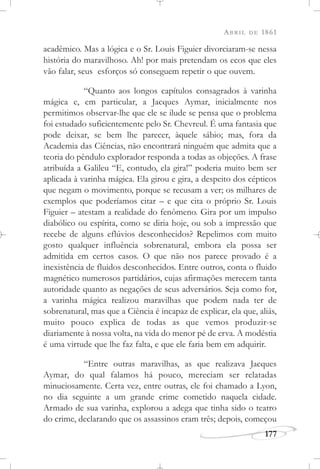 ABRIL DE 1861
177
acadêmico. Mas a lógica e o Sr. Louis Figuier divorciaram-se nessa
história do maravilhoso. Ah! por mais pretendam os ecos que eles
vão falar, seus esforços só conseguem repetir o que ouvem.
“Quanto aos longos capítulos consagrados à varinha
mágica e, em particular, a Jacques Aymar, inicialmente nos
permitimos observar-lhe que ele se ilude se pensa que o problema
foi estudado suficientemente pelo Sr. Chevreul. É uma fantasia que
pode deixar, se bem lhe parecer, àquele sábio; mas, fora da
Academia das Ciências, não encontrará ninguém que admita que a
teoria do pêndulo explorador responda a todas as objeções. A frase
atribuída a Galileu “E, contudo, ela gira!” poderia muito bem ser
aplicada à varinha mágica. Ela girou e gira, a despeito dos cépticos
que negam o movimento, porque se recusam a ver; os milhares de
exemplos que poderíamos citar – e que cita o próprio Sr. Louis
Figuier – atestam a realidade do fenômeno. Gira por um impulso
diabólico ou espírita, como se diria hoje, ou sob a impressão que
recebe de alguns eflúvios desconhecidos? Repelimos com muito
gosto qualquer influência sobrenatural, embora ela possa ser
admitida em certos casos. O que não nos parece provado é a
inexistência de fluidos desconhecidos. Entre outros, conta o fluido
magnético numerosos partidários, cujas afirmações merecem tanta
autoridade quanto as negações de seus adversários. Seja como for,
a varinha mágica realizou maravilhas que podem nada ter de
sobrenatural, mas que a Ciência é incapaz de explicar, ela que, aliás,
muito pouco explica de todas as que vemos produzir-se
diariamente à nossa volta, na vida do menor pé de erva. A modéstia
é uma virtude que lhe faz falta, e que ele faria bem em adquirir.
“Entre outras maravilhas, as que realizava Jacques
Aymar, do qual falamos há pouco, mereciam ser relatadas
minuciosamente. Certa vez, entre outras, ele foi chamado a Lyon,
no dia seguinte a um grande crime cometido naquela cidade.
Armado de sua varinha, explorou a adega que tinha sido o teatro
do crime, declarando que os assassinos eram três; depois, começou
 