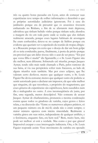 ABRIL DE 1861
179
três ou quatro horas passadas em Lyon, antes de começar suas
experiências teve tempo de colher informações e descobrir o que
as próprias autoridades judiciárias ignoravam. Foi à casa do
jardineiro porque era de presumir que os assassinos tivessem
embarcado no Ródano, a fim de se afastarem mais depressa;
adivinhou que tinham bebido vinho porque tinham sede; abordou
a margem do rio em toda parte onde se soube que eles tinham
realmente atracado, porque esses lugares habituais de acostagem
lhe eram conhecidos; deteve-se no campo de Sablon porque era
evidente que queriam ver o espetáculo da reunião de tropas; dirigiu-
se a Beaucaire porque era certo que o desejo de dar um bom golpe
ali os teria conduzido; parou, finalmente, à porta da prisão porque
era provável que um deles tivesse tido o azar de ser preso. “Eis por
que vossa filha é muda!” diz Sganarelle; e o Sr. Louis Figuier não
diz melhor, nem diferente. Sobretudo crê triunfar, porque Jacques
Aymar, tendo sido mais tarde chamado a Paris, pelos rumores de
sua fama, aí viu sua perspicácia sofrer reais fracassos, ao lado de
alguns triunfos reais também. Mas por esses eclipses, que lhe
valeram certo desfavor, menos que qualquer outro, o Sr. Louis
Figuier lhe devia censurar; menos que qualquer outro ele poderia se
sentir autorizado para o declarar um impostor, ele que sabe melhor
que ninguém, ele que reconhece, a propósito do magnetismo, que
esses gêneros de experiências são caprichosos, bem-sucedidos num
dia e malogrados no outro. A essa inconseqüência ele junta, por
fim, uma segunda, menos desculpável. Não contente de acusar
Jacques Aymar de charlatanismo, pronuncia a mesma condenação
contra quase todos os giradores de varinha, cujos gestos e feitos
relata, e na discussão diz: “Entre os numerosos adeptos práticos, só
um pequeno número era de má-fé; ainda não o eram sempre; o
maior número operava com inteira sinceridade. Realmente a
varinha girava em suas mãos, independente de qualquer artifício, e
o fenômeno, enquanto fato, era bem real.” Bem, muito bem, não
pode ser melhor: aí está a verdade. Mas como e por que girava?
Impossível escapar a essa interrogação indiscreta. Ora, o Sr. Louis
Figuier responde assim: ‘Esse movimento da varinha era operado
 