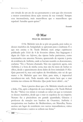 REVISTA ESPÍRITA
180
em virtude de um ato de seu pensamento e sem que eles tivessem
a menor consciência dessa ação secreta de sua vontade.’ Sempre
essa inconsciência, mais maravilhosa que o maravilhoso que
repelem! Acredite quem quiser.”
Escande
O Mar
PELO SR. MICHELET
O Sr. Michelet tem de se pôr em guarda, pois todos os
deuses marinhos da Antigüidade se aprestam para o maltratar. É o
que nos ensina o Sr. Taxile Delord, num artigo espirituoso
publicado pelo Siècle de 4 de fevereiro último. Sua linguagem é
digna do Orfeu nos Infernos, das óperas bufas parisienses, como
testemunha esta amostra: Netuno, aparecendo de repente à porta
da residência de Anfitrite, onde se haviam reunido os descontentes,
exclama: “Eis o Netuno chamado. Não me esperáveis agora, cara
Anfitrite; é a hora de minha sesta; mas não há meio de fechar os
olhos, desde o aparecimento deste diabo de livro intitulado O Mar.
Quis percorrê-lo, mas está repleto de frivolidades; não sei de que
mares o Sr. Michelet quer nos falar; para mim, é impossível
reconhecer-me nele. Todo mundo sabe muito bem que o mar
termina nas colunas de Hércules. Que pode haver além?... etc.”
Nem é preciso dizer que o Sr. Michelet triunfa em toda
a linha. Ora, após a dispersão de seus inimigos, o Sr. Taxile Delord
lhe diz: “Talvez vos sintais à vontade ao saber em que se tornaram
os deuses marinhos, desde que o mar os expulsou de seu império.
Netuno faz a piscicultura em grande quantidade; Glaucus é
professor de natação nos banhos de Ouarnier; Anfitrite é
recepcionista nos banhos do Mediterrâneo, em Marselha; Nereu
aceitou um lugar de cozinheiro nos navios transatlânticos; vários
tritões morreram e outros se exibem nas feiras.”
 