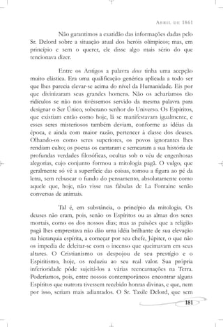 ABRIL DE 1861
181
Não garantimos a exatidão das informações dadas pelo
Sr. Delord sobre a situação atual dos heróis olímpicos; mas, em
princípio e sem o querer, ele disse algo mais sério do que
tencionava dizer.
Entre os Antigos a palavra deus tinha uma acepção
muito elástica. Era uma qualificação genérica aplicada a todo ser
que lhes parecia elevar-se acima do nível da Humanidade. Eis por
que divinizaram seus grandes homens. Não os acharíamos tão
ridículos se não nos tivéssemos servido da mesma palavra para
designar o Ser Único, soberano senhor do Universo. Os Espíritos,
que existiam então como hoje, lá se manifestavam igualmente, e
esses seres misteriosos também deviam, conforme as idéias da
época, e ainda com maior razão, pertencer à classe dos deuses.
Olhando-os como seres superiores, os povos ignorantes lhes
rendiam culto; os poetas os cantaram e semearam a sua história de
profundas verdades filosóficas, ocultas sob o véu de engenhosas
alegorias, cujo conjunto formou a mitologia pagã. O vulgo, que
geralmente só vê a superfície das coisas, tomou a figura ao pé da
letra, sem rebuscar o fundo do pensamento, absolutamente como
aquele que, hoje, não visse nas fábulas de La Fontaine senão
conversas de animais.
Tal é, em substância, o princípio da mitologia. Os
deuses não eram, pois, senão os Espíritos ou as almas dos seres
mortais, como os dos nossos dias; mas as paixões que a religião
pagã lhes emprestava não dão uma idéia brilhante de sua elevação
na hierarquia espírita, a começar por seu chefe, Júpiter, o que não
os impedia de deleitar-se com o incenso que queimavam em seus
altares. O Cristianismo os despojou de seu prestígio e o
Espiritismo, hoje, os reduziu ao seu real valor. Sua própria
inferioridade pôde sujeitá-los a várias reencarnações na Terra.
Poderíamos, pois, entre nossos contemporâneos encontrar alguns
Espíritos que outrora tivessem recebido honras divinas, e que, nem
por isso, seriam mais adiantados. O Sr. Taxile Delord, que sem
 