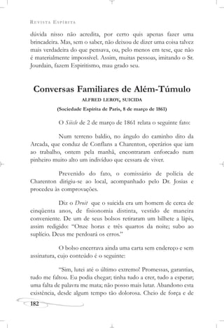 REVISTA ESPÍRITA
182
dúvida nisso não acredita, por certo quis apenas fazer uma
brincadeira. Mas, sem o saber, não deixou de dizer uma coisa talvez
mais verdadeira do que pensava, ou, pelo menos em tese, que não
é materialmente impossível. Assim, muitas pessoas, imitando o Sr.
Jourdain, fazem Espiritismo, mau grado seu.
Conversas Familiares de Além-Túmulo
ALFRED LEROY, SUICIDA
(Sociedade Espírita de Paris, 8 de março de 1861)
O Siècle de 2 de março de 1861 relata o seguinte fato:
Num terreno baldio, no ângulo do caminho dito da
Arcada, que conduz de Conflans a Charenton, operários que iam
ao trabalho, ontem pela manhã, encontraram enforcado num
pinheiro muito alto um indivíduo que cessara de viver.
Prevenido do fato, o comissário de polícia de
Charenton dirigiu-se ao local, acompanhado pelo Dr. Josias e
procedeu às comprovações.
Diz o Droit que o suicida era um homem de cerca de
cinqüenta anos, de fisionomia distinta, vestido de maneira
conveniente. De um de seus bolsos retiraram um bilhete a lápis,
assim redigido: “Onze horas e três quartos da noite; subo ao
suplício. Deus me perdoará os erros.”
O bolso encerrava ainda uma carta sem endereço e sem
assinatura, cujo conteúdo é o seguinte:
“Sim, lutei até o último extremo! Promessas, garantias,
tudo me faltou. Eu podia chegar; tinha tudo a crer, tudo a esperar;
uma falta de palavra me mata; não posso mais lutar. Abandono esta
existência, desde algum tempo tão dolorosa. Cheio de força e de
 