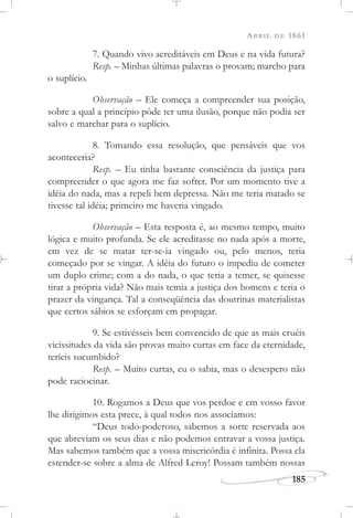 ABRIL DE 1861
185
7. Quando vivo acreditáveis em Deus e na vida futura?
Resp. – Minhas últimas palavras o provam; marcho para
o suplício.
Observação – Ele começa a compreender sua posição,
sobre a qual a princípio pôde ter uma ilusão, porque não podia ser
salvo e marchar para o suplício.
8. Tomando essa resolução, que pensáveis que vos
aconteceria?
Resp. – Eu tinha bastante consciência da justiça para
compreender o que agora me faz sofrer. Por um momento tive a
idéia do nada, mas a repeli bem depressa. Não me teria matado se
tivesse tal idéia; primeiro me haveria vingado.
Observação – Esta resposta é, ao mesmo tempo, muito
lógica e muito profunda. Se ele acreditasse no nada após a morte,
em vez de se matar ter-se-ia vingado ou, pelo menos, teria
começado por se vingar. A idéia do futuro o impediu de cometer
um duplo crime; com a do nada, o que teria a temer, se quisesse
tirar a própria vida? Não mais temia a justiça dos homens e teria o
prazer da vingança. Tal a conseqüência das doutrinas materialistas
que certos sábios se esforçam em propagar.
9. Se estivésseis bem convencido de que as mais cruéis
vicissitudes da vida são provas muito curtas em face da eternidade,
teríeis sucumbido?
Resp. – Muito curtas, eu o sabia, mas o desespero não
pode raciocinar.
10. Rogamos a Deus que vos perdoe e em vosso favor
lhe dirigimos esta prece, à qual todos nos associamos:
“Deus todo-poderoso, sabemos a sorte reservada aos
que abreviam os seus dias e não podemos entravar a vossa justiça.
Mas sabemos também que a vossa misericórdia é infinita. Possa ela
estender-se sobre a alma de Alfred Leroy! Possam também nossas
 