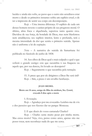 ABRIL DE 1861
187
lucidez e ainda não sofre, ao passo que o outro não acreditava estar
morto e desde os primeiros instantes sofria um suplício cruel, o de
ter a impressão de sentir seu corpo em decomposição.
Resp. – Uma imensa diferença. O suplício de cada um
desses homens reveste o caráter próprio de seu progresso moral. O
último, alma fraca e alquebrada, suportou tanto quanto creu.
Duvidou de sua força, da bondade de Deus, mas nem blasfemou
nem amaldiçoou; seu suplício interior, lento e profundo, terá a
mesma intensidade da dor que sentiu o primeiro suicida. Apenas
não é uniforme a lei de expiação.
Nota – A narrativa do suicida da Samaritana foi
publicada no fascículo de junho de 1858.
14. Aos olhos de Deus qual o mais culpado e qual o que
sofrerá o grande castigo: este que sucumbiu à sua fraqueza ou
aquele que, por sua dureza, foi levado ao desespero?
Resp. – Seguramente o que sucumbiu pela tentação.
15. A prece que por ele dirigimos a Deus lhe será útil?
Resp. – Sim, a prece é um orvalho benfazejo.
JULES MICHEL
Morto aos 14 anos, amigo do filho da médium, Sra. Costel,
evocado 8 dias após a morte
1. Evocação.
Resp. – Agradeço por me evocardes. Lembro-me de vós
e dos passeios que nos fizestes dar no parque Monceau.
2. E que dizeis do vosso camarada Charles?
Resp. – Charles sente muito pesar por minha morte.
Mas estou morto? Vejo, vivo, penso como antes, apenas não me
posso tocar, nem reconheço nada do que me cerca.
 