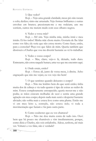 REVISTA ESPÍRITA
188
3. Que vedes?
Resp. – Vejo uma grande claridade; meus pés não tocam
o solo; deslizo; sinto-me arrastado. Vejo formas brilhantes e outras
envoltas em branco; pressionam-me e me rodeiam; uns me
sorriem, outros me metem medo com seus olhares negros.
4. Vedes a vossa mãe?
Resp. – Ah! sim. Vejo minha mãe, minha irmã e meu
irmão. Ei-los todos! Minha mãe chora muito. Gostaria de lhe falar
como vos falo; ela veria que não estou morto. Como fazer, então,
para a consolar? Peço-vos que faleis de mim. Queria também que
dissésseis a Charles que vou me divertir bastante ao vê-lo trabalhar.
5. Vedes o vosso corpo?
Resp. – Mas, claro; vejo-o lá, deitado, todo duro.
Entretanto, não estou naquele buraco, uma vez que me encontro aqui.
6. Onde estais, então?
Resp. – Estou ali, junto de vossa mesa, à direita. Acho
engraçado que não me vejais; eu vos vejo tão bem!
7. O que sentistes quando deixastes o corpo?
Resp. – Não me lembro bem do que senti então; tinha
muita dor de cabeça e via tudo quanto é tipo de coisas ao redor de
mim. Estava completamente entorpecido; queria mover-me e não
podia; as mãos estavam molhadas de suor e sentia uma grande
agitação em meu corpo; depois nada mais senti e despertei bastante
aliviado; não sofria mais e estava leve como uma pluma. Então me
vi em meu leito e, contudo, não estava nele; vi toda a
movimentação que faziam e fui para outra parte.
8. Como soubestes que eu vos chamava?
Resp. – Não me dou muita conta de tudo isto. Ouvi
bem que há pouco me chamáveis e vim imediatamente, porque,
como dizia a Charles, não sois enfadonha. Adeus, senhora, até mais
ver. Voltarei a vos falar, não é verdade?
 