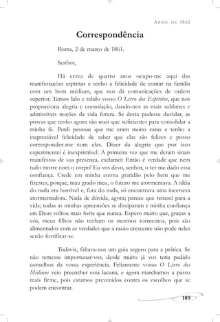 ABRIL DE 1861
189
Correspondência
Roma, 2 de março de 1861.
Senhor,
Há cerca de quatro anos ocupo-me aqui das
manifestações espíritas e tenho a felicidade de contar na família
com um bom médium, que nos dá comunicações de ordem
superior. Temos lido e relido vosso O Livro dos Espíritos, que nos
proporciona alegria e consolação, dando-nos as mais sublimes e
admissíveis noções da vida futura. Se desta pudesse duvidar, as
provas que tenho agora são mais que suficientes para consolidar a
minha fé. Perdi pessoas que me eram muito caras e tenho a
inapreciável felicidade de saber que elas são felizes e posso
corresponder-me com elas. Dizer da alegria que por isso
experimentei é inexprimível. A primeira vez que me deram sinais
manifestos de sua presença, exclamei: Então é verdade que nem
tudo morre com o corpo! Eu vos devo, senhor, o ter-me dado essa
confiança. Crede em minha eterna gratidão pelo bem que me
fizestes, porque, mau grado meu, o futuro me atormentava. A idéia
do nada era horrível e, fora do nada, só encontrava uma incerteza
atormentadora. Nada de dúvida, agora; parece que renasci para a
vida; todas as minhas apreensões se dissiparam e minha confiança
em Deus voltou mais forte que nunca. Espero muito que, graças a
vós, meus filhos não tenham os mesmos tormentos, pois são
alimentados com as verdades que a razão crescente não pode neles
senão fortificar-se.
Todavia, faltava-nos um guia seguro para a prática. Se
não temesse importunar-vos, desde muito já vos teria pedido
conselhos da vossa experiência. Felizmente vosso O Livro dos
Médiuns veio preencher essa lacuna, e agora marchamos a passo
mais firme, pois estamos prevenidos contra os escolhos que se
podem encontrar.
 