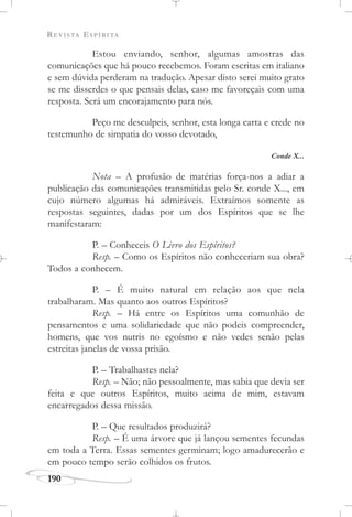 REVISTA ESPÍRITA
190
Estou enviando, senhor, algumas amostras das
comunicações que há pouco recebemos. Foram escritas em italiano
e sem dúvida perderam na tradução. Apesar disto serei muito grato
se me disserdes o que pensais delas, caso me favoreçais com uma
resposta. Será um encorajamento para nós.
Peço me desculpeis, senhor, esta longa carta e crede no
testemunho de simpatia do vosso devotado,
Conde X...
Nota – A profusão de matérias força-nos a adiar a
publicação das comunicações transmitidas pelo Sr. conde X..., em
cujo número algumas há admiráveis. Extraímos somente as
respostas seguintes, dadas por um dos Espíritos que se lhe
manifestaram:
P. – Conheceis O Livro dos Espíritos?
Resp. – Como os Espíritos não conheceriam sua obra?
Todos a conhecem.
P. – É muito natural em relação aos que nela
trabalharam. Mas quanto aos outros Espíritos?
Resp. – Há entre os Espíritos uma comunhão de
pensamentos e uma solidariedade que não podeis compreender,
homens, que vos nutris no egoísmo e não vedes senão pelas
estreitas janelas de vossa prisão.
P. – Trabalhastes nela?
Resp. – Não; não pessoalmente, mas sabia que devia ser
feita e que outros Espíritos, muito acima de mim, estavam
encarregados dessa missão.
P. – Que resultados produzirá?
Resp. – É uma árvore que já lançou sementes fecundas
em toda a Terra. Essas sementes germinam; logo amadurecerão e
em pouco tempo serão colhidos os frutos.
 