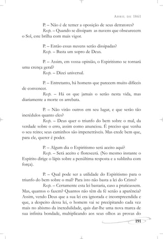 ABRIL DE 1861
191
P. – Não é de temer a oposição de seus detratores?
Resp. – Quando se dissipam as nuvens que obscurecem
o Sol, este brilha com mais vigor.
P. – Então essas nuvens serão dissipadas?
Resp. – Basta um sopro de Deus.
P. – Assim, em vossa opinião, o Espiritismo se tornará
uma crença geral?
Resp. – Dizei universal.
P. – Entretanto, há homens que parecem muito difíceis
de convencer.
Resp. – Há os que jamais o serão nesta vida, mas
diariamente a morte os arrebata.
P. – Não virão outros em seu lugar, e que serão tão
incrédulos quanto eles?
Resp. – Deus quer o triunfo do bem sobre o mal, da
verdade sobre o erro, assim como anunciou. É preciso que venha
o seu reino; seus caminhos são impenetráveis. Mas crede bem que,
para ele, querer é poder.
P. – Algum dia o Espiritismo será aceito aqui?
Resp. – Será aceito e florescerá. (No mesmo instante o
Espírito dirige o lápis sobre a penúltima resposta e a sublinha com
força).
P. – Qual pode ser a utilidade do Espiritismo para o
triunfo do bem sobre o mal? Para isto não basta a lei do Cristo?
Resp. – Certamente esta lei bastaria, caso a praticassem.
Mas, quantos o fazem? Quantos não têm da fé senão a aparência?
Assim, vendo Deus que a sua lei era ignorada e incompreendida e
que, a despeito dessa lei, o homem vai se precipitando cada vez
mais no abismo da incredulidade, quis dar-lhe uma nova marca de
sua infinita bondade, multiplicando aos seus olhos as provas do
 
