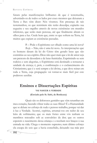 REVISTA ESPÍRITA
192
futuro pelas manifestações brilhantes de que é testemunha,
advertindo-os de todos os lados por esses mesmos que deixaram a
Terra e lhes vêm dizer: Nós vivemos. Em presença de tais
testemunhos, os que resistirem não terão desculpa; expiarão sua
cegueira e seu orgulho através de novas existências em mundos
inferiores, que serão mais penosas, até que finalmente abram os
olhos para a luz. Crede bem que, entre os que sofrem na Terra, há
muitos que expiam as existências passadas.
P. – Pode o Espiritismo ser olhado como uma lei nova?
Resp. – Não, não é uma lei nova. As interpretações que
os homens deram da lei do Cristo têm gerado lutas que são
contrárias ao seu espírito. Deus não quer mais que a lei de amor seja
um pretexto de desordem e de lutas fratricidas. Exprimindo-se sem
rodeios e sem alegorias, o Espiritismo está destinado a restaurar a
unidade da crença; é, pois, a confirmação e o esclarecimento do
Cristianismo, que é e será sempre a lei divina, a que deve reinar em
toda a Terra, cuja propagação vai tornar-se mais fácil por este
poderoso auxiliar.
Ensinos e Dissertações Espíritas
VAI NASCER A VERDADE
(Enviado pelo Sr. Sabò, de Bordeaux)
Quais são os dolorosos gemidos que vêm retumbar em
meu coração, fazendo vibrar todas as suas fibras? É a Humanidade
que se debate no esforço de rude e penoso trabalho, porque vai dar
à luz a Verdade. Acorrei, espíritas, arrumai-vos em redor de seu
leito de sofrimento; que os mais fortes entre vós tenham os
membros retesados sob as convulsões da dor; que os outros
esperem o nascimento dessa criança e a recebam nos braços à sua
entrada na vida. Chega o momento supremo; num último esforço
ela escapa do seio que a havia concebido, deixando sua mãe por
 