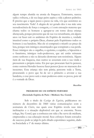 ABRIL DE 1861
193
algum tempo abatida na atonia da fraqueza. Entretanto, nasceu
sadia e robusta, e de seu largo peito aspira a vida a plenos pulmões.
É preciso que a sigais passo a passo na vida, vós que assististes ao
seu nascimento. Vede! A alegria de ter gerado deu à sua mãe uma
recrudescência de força e coragem, e é com entoação materna que
chama todos os homens a agrupar-se em torno dessa criança
abençoada, porque pressente que de sua voz retumbante, em alguns
anos vai fazer cair os andaimes do Espírito de mentira e, verdade
imutável como o próprio Deus, chamar pelo Espiritismo todos os
homens à sua bandeira. Mas ele só comprará o triunfo ao preço da
luta, porque tem inimigos encarniçados que conspiram a sua perda.
Esses inimigos são o orgulho, o egoísmo, a cupidez, a hipocrisia e
o fanatismo, inimigos todo-poderosos, que até então reinaram
como senhores e não se deixarão destronar sem resistência. Alguns
riem de sua fraqueza, mas outros se assustam com a sua vinda e
pressentem a própria ruína. Eis por que procuram fazê-lo perecer,
como outrora Herodes buscou fazer perecer Jesus no massacre dos
inocentes. Esta criança não tem pátria; percorre toda a Terra,
procurando o povo que há de ser o primeiro a arvorar a sua
bandeira, e esse povo será o mais poderoso entre os povos, pois tal
é a vontade de Deus.
Massillon
PROGRESSO DE UM ESPÍRITO PERVERSO
(Sociedade Espírita de Paris – Médium: Sra. Costel)
Sob o título de Castigo do Egoísta, publicamos no
número de dezembro de 1860 várias comunicações com a
assinatura de Claire, nas quais esse Espírito revela suas más
inclinações e a situação deplorável em que se encontra. Nossa
colega, Sra. Costel, que a conheceu em vida e lhe serve de médium,
empreendeu a sua educação moral. Seus esforços foram coroados
de sucesso; pode-se julgá-lo pelo ditado espontâneo seguinte, dado
na Sociedade a 1o
de março último.
 