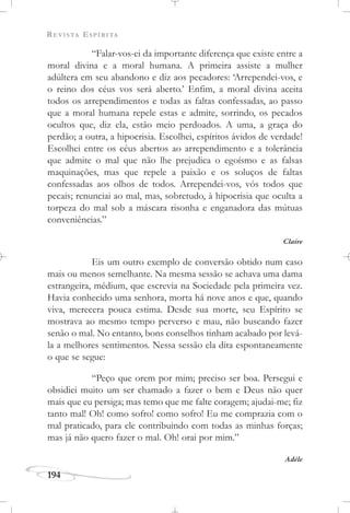 REVISTA ESPÍRITA
194
“Falar-vos-ei da importante diferença que existe entre a
moral divina e a moral humana. A primeira assiste a mulher
adúltera em seu abandono e diz aos pecadores: ‘Arrependei-vos, e
o reino dos céus vos será aberto.’ Enfim, a moral divina aceita
todos os arrependimentos e todas as faltas confessadas, ao passo
que a moral humana repele estas e admite, sorrindo, os pecados
ocultos que, diz ela, estão meio perdoados. A uma, a graça do
perdão; a outra, a hipocrisia. Escolhei, espíritos ávidos de verdade!
Escolhei entre os céus abertos ao arrependimento e a tolerância
que admite o mal que não lhe prejudica o egoísmo e as falsas
maquinações, mas que repele a paixão e os soluços de faltas
confessadas aos olhos de todos. Arrependei-vos, vós todos que
pecais; renunciai ao mal, mas, sobretudo, à hipocrisia que oculta a
torpeza do mal sob a máscara risonha e enganadora das mútuas
conveniências.”
Claire
Eis um outro exemplo de conversão obtido num caso
mais ou menos semelhante. Na mesma sessão se achava uma dama
estrangeira, médium, que escrevia na Sociedade pela primeira vez.
Havia conhecido uma senhora, morta há nove anos e que, quando
viva, merecera pouca estima. Desde sua morte, seu Espírito se
mostrava ao mesmo tempo perverso e mau, não buscando fazer
senão o mal. No entanto, bons conselhos tinham acabado por levá-
la a melhores sentimentos. Nessa sessão ela dita espontaneamente
o que se segue:
“Peço que orem por mim; preciso ser boa. Persegui e
obsidiei muito um ser chamado a fazer o bem e Deus não quer
mais que eu persiga; mas temo que me falte coragem; ajudai-me; fiz
tanto mal! Oh! como sofro! como sofro! Eu me comprazia com o
mal praticado, para ele contribuindo com todas as minhas forças;
mas já não quero fazer o mal. Oh! orai por mim.”
Adèle
 