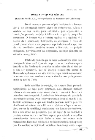 ABRIL DE 1861
195
SOBRE A INVEJA NOS MÉDIUNS
(Enviado pelo Sr. Ky..., correspondente da Sociedade em Carlsruhe)
Por si mesmo e por sua própria inteligência, o homem
vão é tão desprezível quanto digno de comiseração. Afasta a
verdade de sua frente, para substituí-la por argumentos e
convicções pessoais, que julga infalíveis e irrevogáveis, porque lhe
pertencem. O homem vão é sempre egoísta, e o egoísmo é o
flagelo da Humanidade. Entretanto, ao desprezar o resto do
mundo, mostra bem a sua pequenez; repelindo verdades, que para
ele são novidades, também mostra a limitação da própria
inteligência, pervertida por sua obstinação, que mais aumenta sua
vaidade e seu egoísmo.
Infeliz do homem que se deixa dominar por esses dois
inimigos de si mesmo! Quando despertar nesse estado em que a
verdade e a luz fundir-se-ão de todos os lados sobre ele, só verá em
si um ser miserável, que se exaltou loucamente acima da
Humanidade, durante a sua vida terrena, e que estará muito abaixo
de certos seres mais modestos e mais simples, aos quais pensava
impor-se aqui na Terra.
Sede humildes de coração, vós a quem Deus permitiu
participásseis de seus dons espirituais. Não atribuais nenhum
mérito a vós mesmos, assim como não se o atribui à obra e aos
utensílios, mas ao operário. Lembrai-vos bem de que não passais de
instrumentos de que Deus se serve para manifestar ao mundo o seu
Espírito onipotente, e que não tendes nenhum motivo para vos
glorificardes de vós mesmos. Há tantos médiuns, ah! que se tornam
vãos, em vez de humildes, à medida que seus dons se desenvolvem!
Isto é um atraso no progresso, pois no lugar de ser humilde e
passivo, muitas vezes o médium repele, por vaidade e orgulho,
comunicações importantes dadas a lume por outros mais
merecedores. Deus não considera a posição material de uma pessoa
para lhe conferir o espírito de santidade; bem longe disso, já que
 