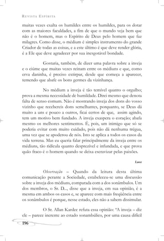 REVISTA ESPÍRITA
196
muitas vezes exalta os humildes entre os humildes, para os dotar
com as maiores faculdades, a fim de que o mundo veja bem que
não é o homem, mas o Espírito de Deus pelo homem que faz
milagres. Como disse, o médium é simples instrumento do grande
Criador de todas as coisas, e a este último é que deve render glória,
é a Ele que deve agradecer por sua inesgotável bondade.
Gostaria, também, de dizer uma palavra sobre a inveja
e o ciúme que muitas vezes reinam entre os médiuns e que, como
erva daninha, é preciso extirpar, desde que começa a aparecer,
temendo que abafe os bons germes da vizinhança.
No médium a inveja é tão temível quanto o orgulho;
prova a mesma necessidade de humildade. Direi mesmo que denota
falta de senso comum. Não é mostrando inveja dos dons do vosso
vizinho que recebereis dons semelhantes, porquanto, se Deus dá
muito a uns e pouco a outros, ficai certos de que, assim agindo,
tem um motivo bem fundado. A inveja exaspera o coração; abafa
mesmo os melhores sentimentos. É, pois, um inimigo que só se
poderia evitar com muito cuidado, pois não dá nenhuma trégua,
uma vez que se apoderou de nós. Isto se aplica a todos os casos da
vida terrena. Mas eu queria falar principalmente da inveja entre os
médiuns, tão ridícula quanto desprezível e infundada, e que prova
quão fraco é o homem quando se deixa escravizar pelas paixões.
Luos
Observação – Quando da leitura desta última
comunicação perante a Sociedade, estabeleceu-se uma discussão
sobre a inveja dos médiuns, comparada com a dos sonâmbulos. Um
dos membros, o Sr. D..., disse que a inveja, em sua opinião, é a
mesma em ambos os casos e, se aparece com mais freqüência entre
os sonâmbulos é porque, nesse estado, eles não a sabem dissimular.
O Sr. Allan Kardec refuta essa opinião: “A inveja – diz
ele – parece inerente ao estado sonambúlico, por uma causa difícil
 