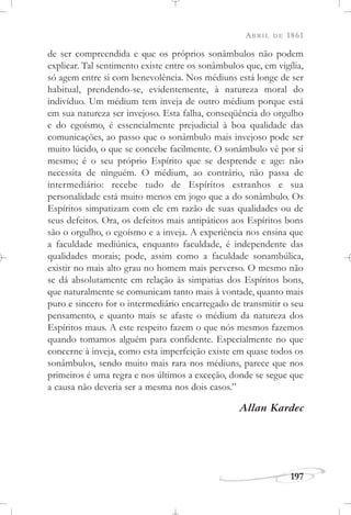ABRIL DE 1861
197
de ser compreendida e que os próprios sonâmbulos não podem
explicar. Tal sentimento existe entre os sonâmbulos que, em vigília,
só agem entre si com benevolência. Nos médiuns está longe de ser
habitual, prendendo-se, evidentemente, à natureza moral do
indivíduo. Um médium tem inveja de outro médium porque está
em sua natureza ser invejoso. Esta falha, conseqüência do orgulho
e do egoísmo, é essencialmente prejudicial à boa qualidade das
comunicações, ao passo que o sonâmbulo mais invejoso pode ser
muito lúcido, o que se concebe facilmente. O sonâmbulo vê por si
mesmo; é o seu próprio Espírito que se desprende e age: não
necessita de ninguém. O médium, ao contrário, não passa de
intermediário: recebe tudo de Espíritos estranhos e sua
personalidade está muito menos em jogo que a do sonâmbulo. Os
Espíritos simpatizam com ele em razão de suas qualidades ou de
seus defeitos. Ora, os defeitos mais antipáticos aos Espíritos bons
são o orgulho, o egoísmo e a inveja. A experiência nos ensina que
a faculdade mediúnica, enquanto faculdade, é independente das
qualidades morais; pode, assim como a faculdade sonambúlica,
existir no mais alto grau no homem mais perverso. O mesmo não
se dá absolutamente em relação às simpatias dos Espíritos bons,
que naturalmente se comunicam tanto mais à vontade, quanto mais
puro e sincero for o intermediário encarregado de transmitir o seu
pensamento, e quanto mais se afaste o médium da natureza dos
Espíritos maus. A este respeito fazem o que nós mesmos fazemos
quando tomamos alguém para confidente. Especialmente no que
concerne à inveja, como esta imperfeição existe em quase todos os
sonâmbulos, sendo muito mais rara nos médiuns, parece que nos
primeiros é uma regra e nos últimos a exceção, donde se segue que
a causa não deveria ser a mesma nos dois casos.”
Allan Kardec
 