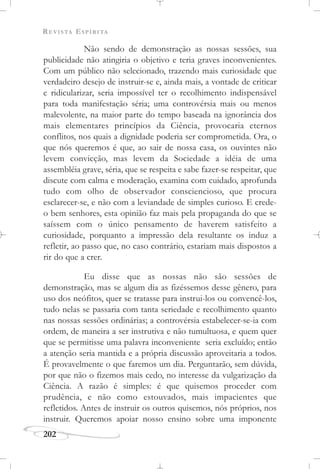 REVISTA ESPÍRITA
202
Não sendo de demonstração as nossas sessões, sua
publicidade não atingiria o objetivo e teria graves inconvenientes.
Com um público não selecionado, trazendo mais curiosidade que
verdadeiro desejo de instruir-se e, ainda mais, a vontade de criticar
e ridicularizar, seria impossível ter o recolhimento indispensável
para toda manifestação séria; uma controvérsia mais ou menos
malevolente, na maior parte do tempo baseada na ignorância dos
mais elementares princípios da Ciência, provocaria eternos
conflitos, nos quais a dignidade poderia ser comprometida. Ora, o
que nós queremos é que, ao sair de nossa casa, os ouvintes não
levem convicção, mas levem da Sociedade a idéia de uma
assembléia grave, séria, que se respeita e sabe fazer-se respeitar, que
discute com calma e moderação, examina com cuidado, aprofunda
tudo com olho de observador consciencioso, que procura
esclarecer-se, e não com a leviandade de simples curioso. E crede-
o bem senhores, esta opinião faz mais pela propaganda do que se
saíssem com o único pensamento de haverem satisfeito a
curiosidade, porquanto a impressão dela resultante os induz a
refletir, ao passo que, no caso contrário, estariam mais dispostos a
rir do que a crer.
Eu disse que as nossas não são sessões de
demonstração, mas se algum dia as fizéssemos desse gênero, para
uso dos neófitos, quer se tratasse para instrui-los ou convencê-los,
tudo nelas se passaria com tanta seriedade e recolhimento quanto
nas nossas sessões ordinárias; a controvérsia estabelecer-se-ia com
ordem, de maneira a ser instrutiva e não tumultuosa, e quem quer
que se permitisse uma palavra inconveniente seria excluído; então
a atenção seria mantida e a própria discussão aproveitaria a todos.
É provavelmente o que faremos um dia. Perguntarão, sem dúvida,
por que não o fizemos mais cedo, no interesse da vulgarização da
Ciência. A razão é simples: é que quisemos proceder com
prudência, e não como estouvados, mais impacientes que
refletidos. Antes de instruir os outros quisemos, nós próprios, nos
instruir. Queremos apoiar nosso ensino sobre uma imponente
 