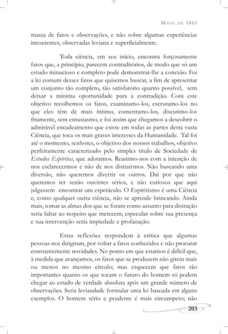MAIO DE 1861
203
massa de fatos e observações, e não sobre algumas experiências
incoerentes, observadas leviana e superficialmente.
Toda ciência, em seu início, encontra forçosamente
fatos que, a princípio, parecem contraditórios, de modo que só um
estudo minucioso e completo pode demonstrar-lhe a conexão. Foi
a lei comum desses fatos que quisemos buscar, a fim de apresentar
um conjunto tão completo, tão satisfatório quanto possível, sem
deixar a mínima oportunidade para a contradição. Com este
objetivo recolhemos os fatos, examinamo-los, escrutamo-los no
que eles têm de mais íntimo, comentamo-los, discutimo-los
friamente, sem entusiasmo, e foi assim que chegamos a descobrir o
admirável encadeamento que existe em todas as partes desta vasta
Ciência, que toca os mais graves interesses da Humanidade. Tal foi
até o momento, senhores, o objetivo dos nossos trabalhos, objetivo
perfeitamente caracterizado pelo simples título de Sociedade de
Estudos Espíritas, que adotamos. Reunimo-nos com a intenção de
nos esclarecermos e não de nos distrairmos. Não buscando uma
diversão, não queremos divertir os outros. Daí por que não
queremos ter senão ouvintes sérios, e não curiosos que aqui
julgassem encontrar um espetáculo. O Espiritismo é uma Ciência
e, como qualquer outra ciência, não se aprende brincando. Ainda
mais, tomar as almas dos que se foram como assunto para distração
seria faltar ao respeito que merecem; especular sobre sua presença
e sua intervenção seria impiedade e profanação.
Estas reflexões respondem à crítica que algumas
pessoas nos dirigiram, por voltar a fatos conhecidos e não procurar
constantemente novidades. No ponto em que estamos é difícil que,
à medida que avançamos, os fatos que se produzem não girem mais
ou menos no mesmo círculo; mas esquecem que fatos tão
importantes quanto os que tocam o futuro do homem só podem
chegar ao estado de verdade absoluta após um grande número de
observações. Seria leviandade formular uma lei baseada em alguns
exemplos. O homem sério e prudente é mais circunspeto; não
 