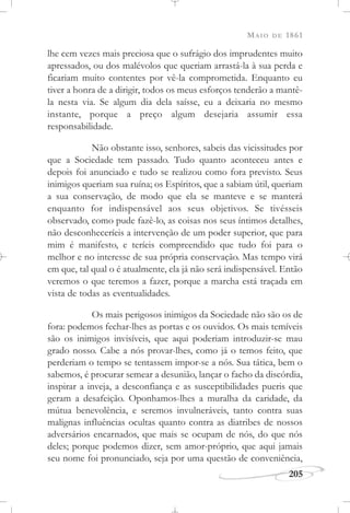 MAIO DE 1861
205
lhe cem vezes mais preciosa que o sufrágio dos imprudentes muito
apressados, ou dos malévolos que queriam arrastá-la à sua perda e
ficariam muito contentes por vê-la comprometida. Enquanto eu
tiver a honra de a dirigir, todos os meus esforços tenderão a mantê-
la nesta via. Se algum dia dela saísse, eu a deixaria no mesmo
instante, porque a preço algum desejaria assumir essa
responsabilidade.
Não obstante isso, senhores, sabeis das vicissitudes por
que a Sociedade tem passado. Tudo quanto aconteceu antes e
depois foi anunciado e tudo se realizou como fora previsto. Seus
inimigos queriam sua ruína; os Espíritos, que a sabiam útil, queriam
a sua conservação, de modo que ela se manteve e se manterá
enquanto for indispensável aos seus objetivos. Se tivésseis
observado, como pude fazê-lo, as coisas nos seus íntimos detalhes,
não desconheceríeis a intervenção de um poder superior, que para
mim é manifesto, e teríeis compreendido que tudo foi para o
melhor e no interesse de sua própria conservação. Mas tempo virá
em que, tal qual o é atualmente, ela já não será indispensável. Então
veremos o que teremos a fazer, porque a marcha está traçada em
vista de todas as eventualidades.
Os mais perigosos inimigos da Sociedade não são os de
fora: podemos fechar-lhes as portas e os ouvidos. Os mais temíveis
são os inimigos invisíveis, que aqui poderiam introduzir-se mau
grado nosso. Cabe a nós provar-lhes, como já o temos feito, que
perderiam o tempo se tentassem impor-se a nós. Sua tática, bem o
sabemos, é procurar semear a desunião, lançar o facho da discórdia,
inspirar a inveja, a desconfiança e as susceptibilidades pueris que
geram a desafeição. Oponhamos-lhes a muralha da caridade, da
mútua benevolência, e seremos invulneráveis, tanto contra suas
malignas influências ocultas quanto contra as diatribes de nossos
adversários encarnados, que mais se ocupam de nós, do que nós
deles; porque podemos dizer, sem amor-próprio, que aqui jamais
seu nome foi pronunciado, seja por uma questão de conveniência,
 