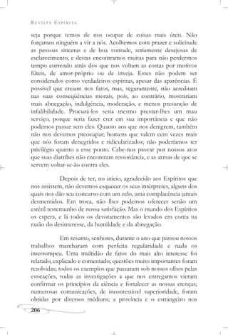 REVISTA ESPÍRITA
206
seja porque temos de nos ocupar de coisas mais úteis. Não
forçamos ninguém a vir a nós. Acolhemos com prazer e solicitude
as pessoas sinceras e de boa vontade, seriamente desejosas de
esclarecimento, e destas encontramos muitas para não perdermos
tempo correndo atrás dos que nos voltam as costas por motivos
fúteis, de amor-próprio ou de inveja. Estes não podem ser
considerados como verdadeiros espíritas, apesar das aparências. É
possível que creiam nos fatos, mas, seguramente, não acreditam
nas suas conseqüências morais, pois, ao contrário, mostrariam
mais abnegação, indulgência, moderação, e menos presunção de
infalibilidade. Procurá-los seria mesmo prestar-lhes um mau
serviço, porque seria fazer crer em sua importância e que não
podemos passar sem eles. Quanto aos que nos denigrem, também
não nos devemos preocupar; homens que valem cem vezes mais
que nós foram denegridos e ridicularizados; não poderíamos ter
privilégio quanto a esse ponto. Cabe-nos provar por nossos atos
que suas diatribes não encontram ressonância, e as armas de que se
servem voltar-se-ão contra eles.
Depois de ter, no início, agradecido aos Espíritos que
nos assistem, não devemos esquecer os seus intérpretes, alguns dos
quais nos dão seu concurso com um zelo, uma complacência jamais
desmentidos. Em troca, não lhes podemos oferecer senão um
estéril testemunho de nossa satisfação. Mas o mundo dos Espíritos
os espera, e lá todos os devotamentos são levados em conta na
razão do desinteresse, da humildade e da abnegação.
Em resumo, senhores, durante o ano que passou nossos
trabalhos marcharam com perfeita regularidade e nada os
interrompeu. Uma multidão de fatos do mais alto interesse foi
relatado, explicado e comentado; questões muito importantes foram
resolvidas; todos os exemplos que passaram sob nossos olhos pelas
evocações, todas as investigações a que nos entregamos vieram
confirmar os princípios da ciência e fortalecer as nossas crenças;
numerosas comunicações, de incontestável superioridade, foram
obtidas por diversos médiuns; a província e o estrangeiro nos
 