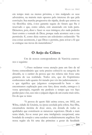 MAIO DE 1861
209
em tempo mais ou menos próximo, e isto malgrado os seus
adversários, na maioria mais opostos pelo interesse do que pela
convicção. Sua marcha progressiva tão rápida, desde que entrou na
via filosófica séria, é-nos garantia segura do futuro que lhe é
reservado e que, como sabeis, está anunciado em toda parte.
Deixemos, pois, dizer e fazer os seus inimigos; eles nada poderão
fazer contra a vontade de Deus, porque nada acontece sem a sua
permissão. E, como dizia outrora um eclesiástico esclarecido: “Se
essa coisas acontecem, é que Deus o permite, para avivar a fé que
se extingue nas trevas do materialismo.”
O Anjo da Cólera
Um de nossos correspondentes de Varsóvia escreve-
nos o seguinte:
“...Ouso reclamar vossa atenção para um fato de tal
forma extraordinário que seria preciso colocá-lo na categoria do
absurdo, se o caráter da pessoa que mo relatou não fosse uma
garantia de sua realidade. Todos nós, que do Espiritismo
conhecemos tudo quanto foi tratado por vós tão judiciosamente –
o que significa que julgamos compreendê-lo bem – não
encontramos explicação para este fato; desse modo, entrego-o à
vossa apreciação, rogando me perdoeis o tempo que vos faço
perder para o ler, caso não o julgueis digno de um exame mais sério.
Eis do que se trata:
“A pessoa de quem falei acima estava, em 1852, em
Wilna, cidade da Lituânia, na época assolada pela cólera. Sua filha,
encantadora menina de doze anos, era dotada de todas as
qualidades que constituem as naturezas superiores. Desde a mais
tenra idade, fez-se notar por uma inteligência excepcional, uma
bondade de coração e uma candura verdadeiramente angélicas. Em
nossa região ela foi uma das primeiras a gozar da faculdade
 