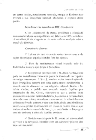 JANEIRO DE 1861
21
em certas sessões, notadamente nesse dia, em que os Espíritos não
tiveram a sua eloqüência habitual. Discussão a respeito desse
ponto.
Sexta-feira, 14 de dezembro de 1860 – Sessão geral
O Sr. Indermuhle, de Berna, presenteia a Sociedade
com uma brochura alemã publicada em Glaris, em 1855, intitulada:
A eternidade já não é segredo ou As mais evidentes revelações sobre o
mundo dos Espíritos.
Comunicações diversas:
1o
Leitura de uma evocação muito interessante e de
várias dissertações espíritas obtidas fora das sessões.
2o
Fato de manifestação visual relatado pelo Sr.
Indermuhle na carta que dirigiu à Sociedade.
3o
Fato pessoal ocorrido com o Sr. Allan Kardec, e que
pode ser considerado como uma prova de identidade do Espírito
de antigo personagem. A Srta. J... recebeu várias comunicações de
João Evangelista, sempre com uma escrita muito característica e
completamente diferente da sua caligrafia habitual. Tendo o Sr.
Allan Kardec, a pedido seu, evocado aquele Espírito por
intermédio da Sra. Costel, constatou-se que a escrita tinha
exatamente o mesmo caráter da da Srta. J..., embora a nova médium
desconhecesse o fato; além disso, o movimento da mão tinha uma
delicadeza fora do comum, o que constituía, ainda, uma similitude;
enfim, as respostas concordavam em todos os pontos com as que
tinham sido dadas através da Srta. J..., e nada havia na linguagem
que não estivesse à altura do Espírito evocado.
4o
Notícia remetida pelo Sr. D... sobre um caso notável
de visão e de revelação, ocorrido com um agricultor poucos dias
antes de sua morte.
 