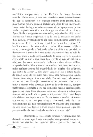 REVISTA ESPÍRITA
210
mediúnica, sempre assistida por Espíritos de ordem bastante
elevada. Muitas vezes, e sem ser sonâmbula, tinha pressentimento
do que ia acontecer, e o predizia sempre com justeza. Estas
informações não me parecem inúteis para julgar de sua sinceridade.
Certa noite, tão logo as velas acabavam de ser apagadas, a garota,
ainda completamente desperta, viu erguer-se diante de seu leito a
figura lívida e sangrenta de uma velha, cuja simples visão a fez
estremecer. A mulher aproximou-se do leito da menina e lhe disse:
‘Sou a cólera, e venho pedir-te um beijo; se me beijares, voltarei aos
lugares que deixei e a cidade ficará livre da minha presença.’ A
heróica menina não recuou diante do sacrifício: colou os lábios
sobre o rosto gelado e úmido da velha e a visão – se era visão –
desapareceu. Apavorada, a criança não se acalmou senão ao colo do
pai, que, embora nada compreendendo do caso, estava, no entanto,
convencido de que a filha havia dito a verdade; mas não falaram a
ninguém. Por volta do meio-dia receberam a visita de um médico,
amigo da família: ‘Venho trazer-vos uma boa notícia – disse ele; esta
noite nenhum doente foi encaminhado ao hospital dos coléricos,
que acabo de visitar.’ E, com efeito, desde esse dia a cólera deixou
de ceifar. Cerca de três anos mais tarde, essa pessoa e sua família
fizeram outra viagem à mesma cidade. Durante sua estada a cólera
reapareceu e as vítimas já eram contadas por centenas, quando uma
noite a mesma velha apareceu junto ao leito da menina, sempre
perfeitamente desperta, e lhe fez o mesmo pedido, acrescentando
que, se sua prece fosse atendida, dessa vez deixaria a cidade para
nunca mais voltar. Como da primeira vez, a jovem não recuou. Logo
viu abrir-se um sepulcro e se fechar sobre a mulher. A cólera
acalmou-se como que por milagre, não tendo sido do meu
conhecimento que haja reaparecido em Wilna. Era uma alucinação
ou uma visão real? Ignoro-o. Tudo quanto posso garantir é que não
posso duvidar da sinceridade da mocinha e de seus pais.”
Realmente, o fato é muito singular. Os incrédulos não
deixarão de dizer que é uma alucinação; mas, provavelmente, ser-
lhes-ia mais difícil explicar esta coincidência com um fato material,
 