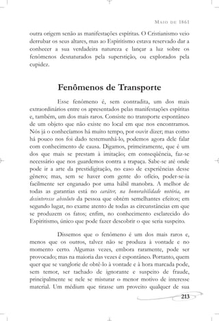 MAIO DE 1861
213
outra origem senão as manifestações espíritas. O Cristianismo veio
derrubar os seus altares, mas ao Espiritismo estava reservado dar a
conhecer a sua verdadeira natureza e lançar a luz sobre os
fenômenos desnaturados pela superstição, ou explorados pela
cupidez.
Fenômenos de Transporte
Esse fenômeno é, sem contradita, um dos mais
extraordinários entre os apresentados pelas manifestações espíritas
e, também, um dos mais raros. Consiste no transporte espontâneo
de um objeto que não existe no local em que nos encontramos.
Nós já o conhecíamos há muito tempo, por ouvir dizer; mas como
há pouco nos foi dado testemunhá-lo, podemos agora dele falar
com conhecimento de causa. Digamos, primeiramente, que é um
dos que mais se prestam à imitação; em conseqüência, faz-se
necessário que nos guardemos contra a trapaça. Sabe-se até onde
pode ir a arte da prestidigitação, no caso de experiências desse
gênero; mas, sem se haver com gente do ofício, poder-se-ia
facilmente ser enganado por uma hábil manobra. A melhor de
todas as garantias está no caráter, na honorabilidade notória, no
desinteresse absoluto da pessoa que obtém semelhantes efeitos; em
segundo lugar, no exame atento de todas as circunstâncias em que
se produzem os fatos; enfim, no conhecimento esclarecido do
Espiritismo, único que pode fazer descobrir o que seria suspeito.
Dissemos que o fenômeno é um dos mais raros e,
menos que os outros, talvez não se produza à vontade e no
momento certo. Algumas vezes, embora raramente, pode ser
provocado; mas na maioria das vezes é espontâneo. Portanto, quem
quer que se vanglorie de obtê-lo à vontade e à hora marcada pode,
sem temor, ser tachado de ignorante e suspeito de fraude,
principalmente se nele se misturar o menor motivo de interesse
material. Um médium que tirasse um proveito qualquer de sua
 