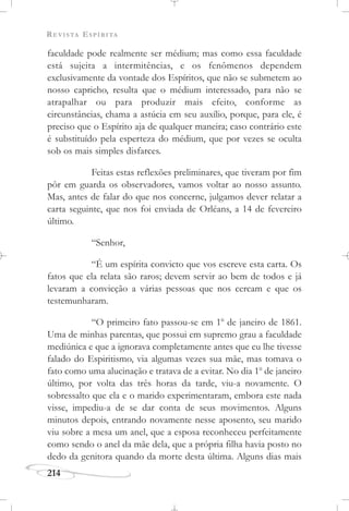 REVISTA ESPÍRITA
214
faculdade pode realmente ser médium; mas como essa faculdade
está sujeita a intermitências, e os fenômenos dependem
exclusivamente da vontade dos Espíritos, que não se submetem ao
nosso capricho, resulta que o médium interessado, para não se
atrapalhar ou para produzir mais efeito, conforme as
circunstâncias, chama a astúcia em seu auxílio, porque, para ele, é
preciso que o Espírito aja de qualquer maneira; caso contrário este
é substituído pela esperteza do médium, que por vezes se oculta
sob os mais simples disfarces.
Feitas estas reflexões preliminares, que tiveram por fim
pôr em guarda os observadores, vamos voltar ao nosso assunto.
Mas, antes de falar do que nos concerne, julgamos dever relatar a
carta seguinte, que nos foi enviada de Orléans, a 14 de fevereiro
último.
“Senhor,
“É um espírita convicto que vos escreve esta carta. Os
fatos que ela relata são raros; devem servir ao bem de todos e já
levaram a convicção a várias pessoas que nos cercam e que os
testemunharam.
“O primeiro fato passou-se em 1o
de janeiro de 1861.
Uma de minhas parentas, que possui em supremo grau a faculdade
mediúnica e que a ignorava completamente antes que eu lhe tivesse
falado do Espiritismo, via algumas vezes sua mãe, mas tomava o
fato como uma alucinação e tratava de a evitar. No dia 1o
de janeiro
último, por volta das três horas da tarde, viu-a novamente. O
sobressalto que ela e o marido experimentaram, embora este nada
visse, impediu-a de se dar conta de seus movimentos. Alguns
minutos depois, entrando novamente nesse aposento, seu marido
viu sobre a mesa um anel, que a esposa reconheceu perfeitamente
como sendo o anel da mãe dela, que a própria filha havia posto no
dedo da genitora quando da morte desta última. Alguns dias mais
 