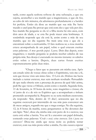 MAIO DE 1861
215
tarde, como aquela senhora sofresse de uma sufocação, a que era
sujeita, aconselhei a seu marido que a magnetizasse, o que ele fez;
ao cabo de três minutos, ela adormeceu profundamente e a lucidez
foi perfeita. Então ela disse ao marido que sua mãe lhe havia
trazido o anel para lhe provar que está com eles e que vela por eles.
Seu marido lhe pergunta se ela vê a filha morta há oito anos, com
dois anos de idade, e se esta lhe pode trazer uma lembrança. A
sonâmbula responde que ela está lá, assim como a mãe de seu
marido; que no dia seguinte lhe trará uma rosa e que ele a
encontrará sobre a escrivaninha. O fato realizou-se; a rosa murcha
estava acompanhada de um papel, sobre o qual estavam escritas
estas palavras: A meu querido papai. Laura. Dois dias depois, sono
magnético; o marido pergunta se poderia receber cabelos de sua
própria mãe. Seu desejo é executado no mesmo instante: os cabelos
estão sobre a lareira. Depois, duas cartas foram escritas
espontaneamente pelas duas mães.
“Chego a fatos que se passaram em minha casa. Após
um estudo sério de vossas obras sobre o Espiritismo, veio-me a fé,
sem que tivesse visto um único fato. O Livro dos Médiuns me havia
incitado a tentar escrever, mas sem nenhum resultado. Persuadido
de que nada obteria sem a presença da pessoa da qual falei acima,
pedi-lhe que viesse a Orléans, assim como o marido. Segunda-feira,
11 de fevereiro, às 10 horas da noite, sono magnético e êxtase; ela
vê junto de si e de nós os Espíritos que a acompanham e tinham
prometido acompanhá-la. Pergunto se eu seria médium escrevente;
ela responde: ‘Sim, dentro de 15 dias’; acrescenta que no dia
seguinte escreverá por intermédio de sua mãe para convencer um
de meus amigos, rogando-me que o traga comigo. No dia seguinte,
12, às 8 horas da manhã, sono; perguntamos se lhe devemos dar
um lápis: ‘Não’, disse ela; minha mãe está perto de ti e escreve; sua
carta está sobre a lareira. Vou até lá e encontro um papel dobrado,
contendo estas palavras: ‘Crede e orai; estou convosco. Isto é para vos
convencer.’ Disse-me ainda que nessa noite eu poderia tentar
escrever, com sua mão posta sobre a minha. Eu não ousava esperar
 