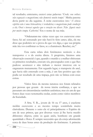 REVISTA ESPÍRITA
216
tal resultado; entretanto, escrevi estas palavras: ‘Crede; vou voltar;
não esqueçais o magnetismo; não demoreis muito tempo.’ Minha parenta
devia partir no dia seguinte. À noite escrevemos isto: ‘A ciência
espírita não é uma brincadeira; é verdadeira; o magnetismo pode conduzir
a ela. Orai e invocai aqueles que o coração vos disser. Não fiqueis mais
por muito tempo. Catherine.’ Era o nome de sua mãe.
“Ordenaram-me várias vezes que vos escrevesse estes
fatos; fui até censurado por não havê-lo feito antes; aliás, ela me
disse que poderíeis ter a prova do que vos digo, e que sua própria
mãe iria vos confirmar os fatos, se a chamásseis. Recebei, etc.”
Esta carta relata dois fenômenos notáveis: o dos
transportes e o da escrita direta. A propósito, faremos uma
observação essencial: é que, quando o marido e a mulher obtiveram
os primeiros resultados, estavam sós, preocupados com o que lhes
pudesse acontecer e não tinham o menor interesse em se
enganarem mutuamente. Em segundo lugar, o transporte do anel,
que havia sido enterrado com a mãe, é um fato positivo que não
podia ser resultado de uma trapaça, pois não se brinca com essas
coisas.
Vários fatos da mesma natureza nos foram relatados
por pessoas que gozam da nossa inteira confiança, e que se
passaram em circunstâncias também autênticas; mas eis um de que
fomos duas vezes testemunha ocular, assim como vários membros
da Sociedade.
A Srta. V. B..., jovem de 16 ou 17 anos, é excelente
médim escrevente e ao mesmo tempo sonâmbula muito
clarividente. Durante o sono ela vê principalmente o Espírito de
um de seus primos, que por diversas vezes já lhe havia trazido
diferentes objetos, entre os quais anéis, bombons em grande
quantidade e flores. É sempre necessário que ela esteja adormecida
cerca de duas horas antes da produção do fenômeno. A primeira
 