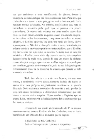 MAIO DE 1861
217
vez que assistimos a uma manifestação do gênero, houve o
transporte de um anel que lhe foi colocado na mão. Para nós, que
conhecíamos a jovem e seus pais, gente muito honesta, não havia
nenhum motivo de dúvida. No entanto, confessamos que, para os
estranhos, a maneira pela qual isto se passou era pouco
concludente. O mesmo não ocorreu na outra sessão. Após duas
horas de sono prévio, durante as quais a jovem sonâmbula ocupou-
se de coisas muito interessantes, conquanto estranhas ao nosso
objetivo, o Espírito apareceu-lhe com um ramo de flores, visível
apenas para ela. Não foi senão após muito tempo, estimulado por
ardente desejo e provocado por incessantes pedidos, que o Espírito
fez cair a seus pés um ramo de açaflor. A moça não se deu por
satisfeita; o Espírito tinha ainda algo que ela queria; novas súplicas
durante cerca de meia hora, depois do que um maço de violetas,
envolvidas por musgo, apareceu no soalho. Algum tempo depois
um bombom, grande como um punho, caiu ao seu lado; pelo gosto
reconheceram tratar-se de conserva de abacaxi, que parecia ter sido
amassada nas mãos.
Tudo isto durou cerca de uma hora e, durante esse
tempo, a sonâmbula esteve constantemente isolada de todos os
assistentes; seu próprio magnetizador manteve-se a grande
distância. Nós estávamos colocados de maneira a não perder de
vista um único movimento, e declaramos sinceramente que não
houve a menor coisa suspeita. Nessa sessão o Espírito, que se
chama Léon, prometeu vir à Sociedade para dar as explicações que
lhe fossem pedidas.
Evocamo-lo na sessão da Sociedade, de 1o
de março,
simultaneamente com o Espírito da Sra. Catherine, que se havia
manifestado em Orléans. Eis a conversa que se seguiu:
1. Evocação da Sra. Catherine.
Resp. – Estou presente e pronta a responder.
 